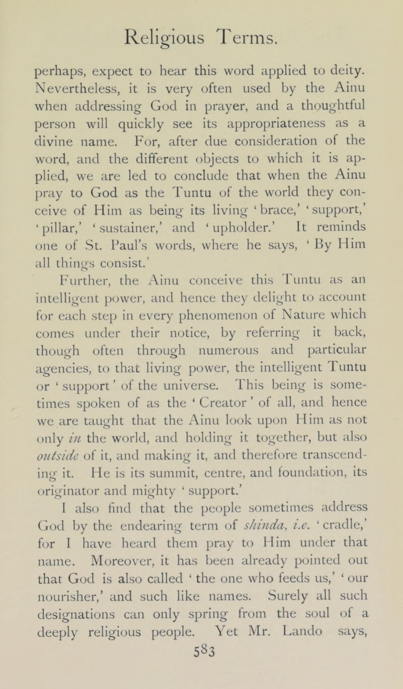 perhaps, expect to hear this word applied to deity. Nevertheless, it is very often used by the Ainu when addressing God in prayer, and a thoughtful person will quickly see its appropriateness as a divine name. For, after due consideration of the word, and the different objects to which it is ap- plied, we are led to conclude that when the Ainu pray to God as the Tuntu of the world they con- ceive of Him as being its living ‘brace,’ ‘support,’ ‘pillar,’ ‘ sustainer,’ and ‘upholder.’ It reminds one of St. Paul’s words, where he says, ‘ By Him all things consist.’ Further, the Ainu conceive this runtu as an intelligent power, and hence they delight to account for each step in every phenomenon of Nature which comes under their notice, by referring it back, though often through numerous and particular agencies, to that living power, the intelligent 1 untu or ‘ support ’ of the universe. This being is some- times spoken of as the ‘ Creator ’ of all, and hence we are taught that the Ainu look upon Him as not only in the world, and holding it together, but also outside of it, and making it, and therefore transcend- ing it. He is its summit, centre, and foundation, its originator and mighty ‘ support.’ I also find that the people sometimes address God by the endearing term of shinda, i.e. ‘ cradle,’ f<ar I have heard them pray to Him under that name. Moreover, it has been already pointed out that God is also called ‘ the one who feeds us,’ ‘ our nourisher,’ and such like names. Surely all such designations can only spring from the soul of a deeply religious people. Yet Mr. Lando says, 5^3