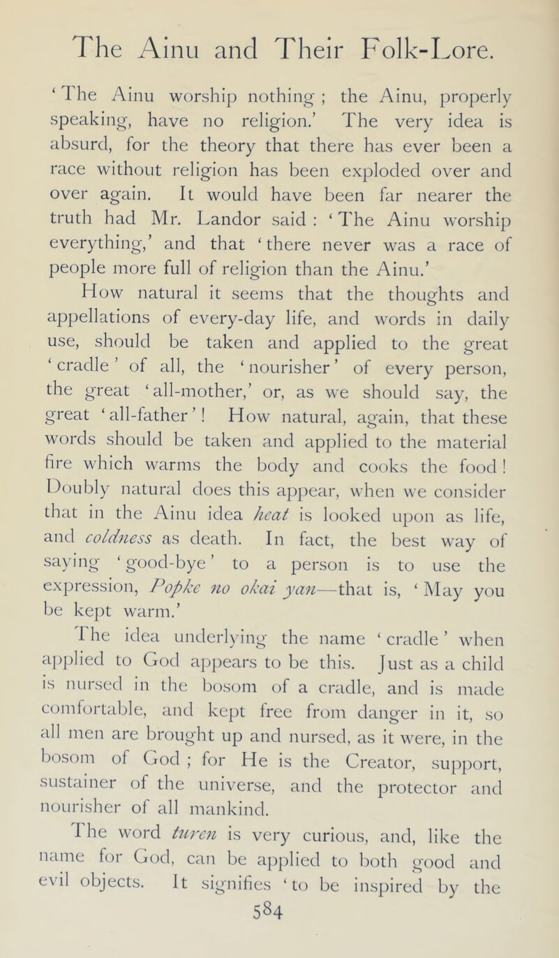 1 he Ainu worship nothing ; the Ainu, properly speaking, have no religion.’ The very idea is absurd, for the theory that there has ever been a race without religion has been exploded over and over again. It would have been far nearer the truth had Mr. Landor said : ‘ The Ainu worship everything,’ and that ‘ there never was a race of people more full of religion than the Ainu.’ How natural it seems that the thoughts and appellations of every-day life, and words in daily use, should be taken and applied to the great ‘ cradle ’ of all, the ‘ nourisher ’ of every person, the great ‘all-mother,’ or, as we should say, the great ‘all-father’! How natural, again, that these words should be taken and applied to the material fire which warms the body and cooks the food ! Doubly natural does this appear, when we consider that in the Ainu idea heat is looked upon as life, and coldness as death. In fact, the best way of saying ‘ good-bye ’ to a person is to use the expression, Popke ?io okai yan—that is, ‘ May you be kept warm.’ I he idea underlying the name ‘ cradle ’ when applied to God appears to be this. Just as a child is nursed in the bosom of a cradle, and is made comfortable, and kept free from danger in it, so all men are brought up and nursed, as it were, in the bosom of God ; for He is the Creator, support, sustainer of the universe, and the protector and nourisher of all mankind. I he word turen is very curious, and, like the name for God, can be applied to both good and evil objects. It signifies ‘to be inspired by the