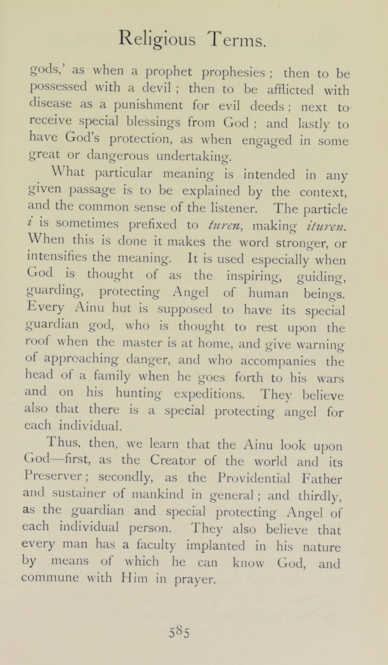 gods,’ as when a prophet prophesies ; then to be possessed with a devil ; then to be afflicted with disease as a punishment for evil deeds; next to receive special blessings from God ; and lastly to have God s protection, as when engaged in some great or dangerous undertaking. \\ hat particular meaning is intended in any given passage is to be explained by the context, and the common sense of the listener. The particle i is sometimes prefixed to turen, making ituren. When this is done it makes the word stronger, or intensifies the meaning. It is used especially when God is thought of as the inspiring, guiding, guarding, protecting Angel of human beings. Every Ainu hut is supposed to have its special guardian god, who is thought to rest upon the loot when the master is at home, and give warning ot approaching danger, and who accompanies the head of a family when he goes forth to his wars and on his hunting expeditions. They believe also that there is a special protecting angel for each individual. Thus, then, we learn that the Ainu look upon God—first, as the Creator of the world and its Preserver; secondly, as the Providential Father and sustainer of mankind in general ; and thirdly, as the guardian and special protecting Angel of each individual person. 1 hey also believe that e\ ei y man has a faculty implanted in his nature by means of which he can know God, and commune with Him in prayer.