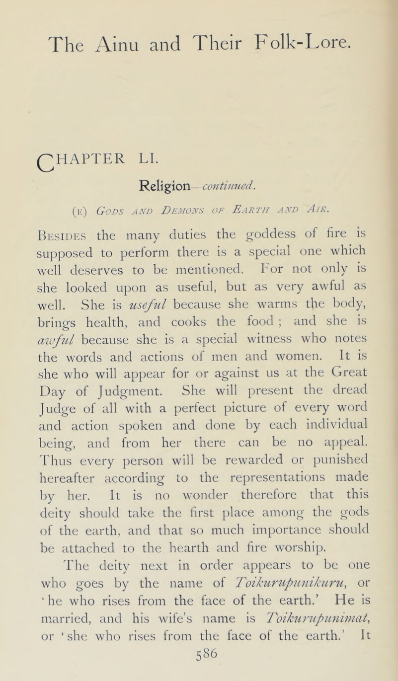 QHAPTER LI. Religion -continued. (e) Gods and Demons of Earth and Air. Besides the many duties the goddess of fire is supposed to perform there is a special one which well deserves to be mentioned, bor not only is she looked upon as useful, but as very awful as well. She is useful because she warms the body, brings health, and cooks the food ; and she is awful because she is a special witness who notes the words and actions of men and women. It is she who will appear for or against us at the Great Day of Judgment. She will present the dread Judge of all with a perfect picture of every word and action spoken and done by each individual being, and from her there can be no appeal. Thus every person will be rewarded or punished hereafter according to the representations made by her. It is no wonder therefore that this deity should take the first place among the gods of the earth, and that so much importance should be attached to the hearth and fire worship. The deity next in order appears to be one who goes by the name of Foikurupunikuru, or ‘ he who rises from the face of the earth.’ He is married, and his wife’s name is Foikurupunimat, or ‘she who rises from the face of the earth.' It