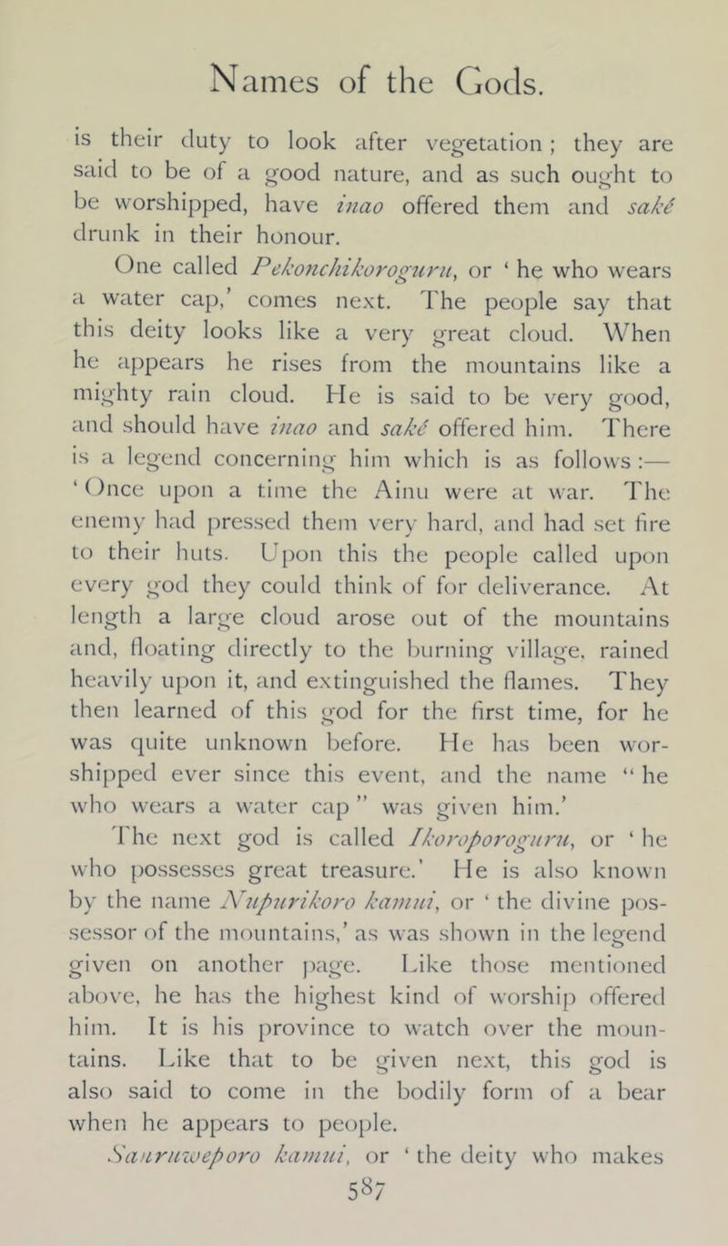 Names of the Gods. is their duty to look after vegetation; they are said to be of a good nature, and as such ought to be worshipped, have inao offered them and sakS drunk in their honour. One called Pekonchikoroguru, or ‘ he who wears a water cap,’ comes next. The people say that this deity looks like a very great cloud. When he appears he rises from the mountains like a mighty rain cloud. He is said to be very good, and should have inao and sakd offered him. There is a legend concerning him which is as follows ' ()nce upon a time the Ainu were at war. The enemy had pressed them very hard, and had set fire to their huts. L pon this the people called upon every god they could think of for deliverance. At length a large cloud arose out of the mountains and, floating directly to the burning village, rained heavily upon it, and extinguished the flames. They then learned of this god for the first time, for he was quite unknown before. He has been wor- shipped ever since this event, and the name “ he who wears a water cap ” was given him.’ I he next god is called Ikoroporoguru, or ‘ he who possesses great treasure.’ He is also known by the name Nupurikoro kaviui, or ‘ the divine pos- sessor of the mountains.’ as was shown in the legend given on another page. Like those mentioned above, he has the highest kind of worship offered him. It is his province to watch over the moun- tains. Like that to be given next, this god is also said to come in the bodily form of a bear when he appears to people. Sanruioeporo kamui, or ‘ the deity who makes 58/