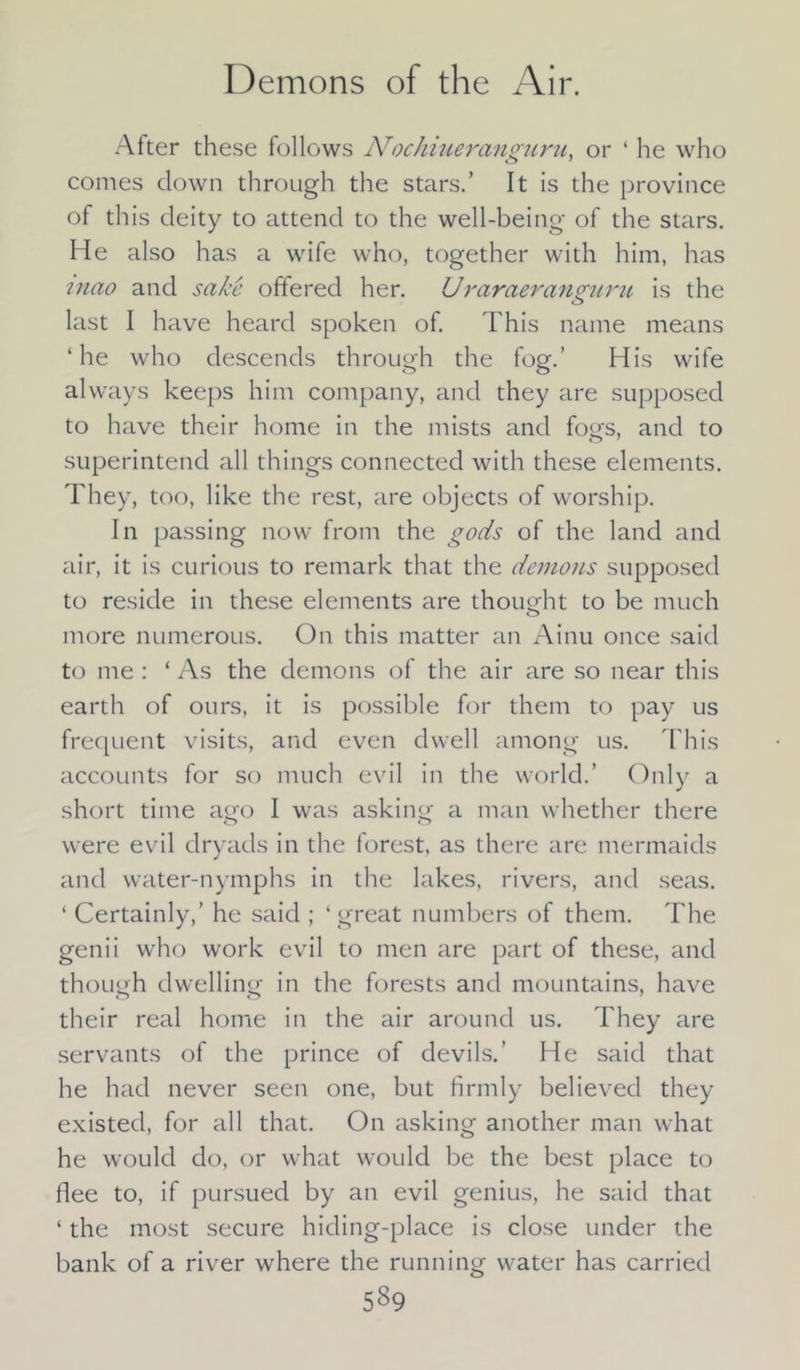 After these follows Nochiueranguni, or ‘ he who comes clown through the stars.’ It is the province of this deity to attend to the well-being of the stars. He also has a wife who, together with him, has mao and sake offered her. Uraraeranguru is the last I have heard spoken of. This name means ‘he who descends through the fog.’ His wife always keeps him company, and they are supposed to have their home in the mists and fogs, and to superintend all things connected with these elements. They, too, like the rest, are objects of worship. In passing now from the gods of the land and air, it is curious to remark that the demons supposed to reside in these elements are thought to be much more numerous. On this matter an Ainu once said to me : ‘ As the demons of the air are so near this earth of ours, it is possible for them to pay us frequent visits, and even dwell among us. This accounts for so much evil in the world.’ Only a short time ago I was asking a man whether there were evil dryads in the forest, as there are mermaids and water-nymphs in the lakes, rivers, and seas. ‘ Certainly,’ he said ; ‘ great numbers of them. The genii who work evil to men are part of these, and though dwelling in the forests and mountains, have their real home in the air around us. They are servants of the prince of devils.’ He said that he had never seen one, but firmly believed they existed, for all that. On asking another man what he would do, or what would be the best place to flee to, if pursued by an evil genius, he said that ‘ the most secure hiding-place is close under the bank of a river where the running water has carried