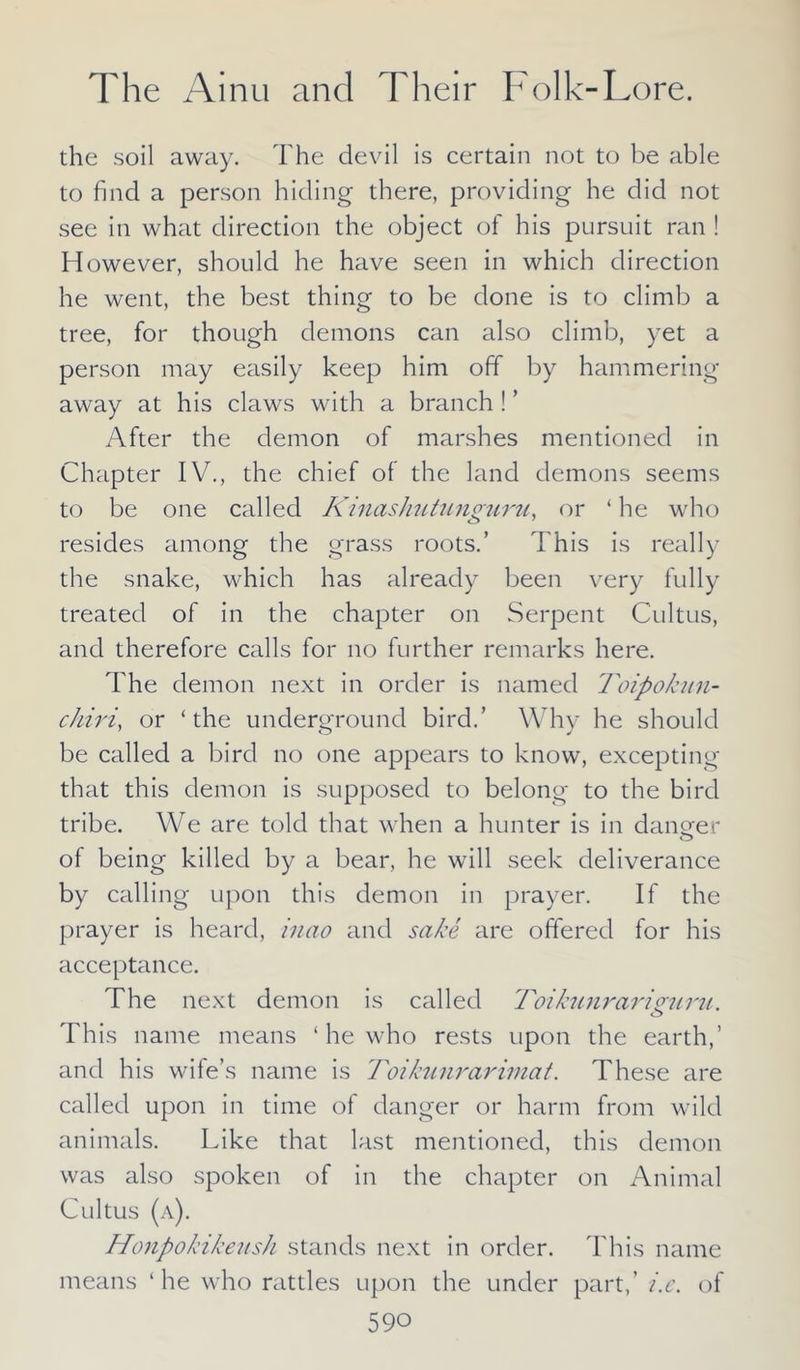 the soil away. The devil is certain not to be able to find a person hiding there, providing he did not see in what direction the object of his pursuit ran ! However, should he have seen in which direction he went, the best thing to be done is to climb a tree, for though demons can also climb, yet a person may easily keep him off by hammering away at his claws with a branch ! ’ After the demon of marshes mentioned in Chapter IV., the chief of the land demons seems to be one called Kinashutunguru, or ‘ he who resides among the grass roots.’ This is really the snake, which has already been very fully treated of in the chapter on Serpent Cultus, and therefore calls for no further remarks here. The demon next in order is named Toipokun- chiri, or ‘the underground bird.’ Why he should be called a bird no one appears to know, excepting that this demon is supposed to belong to the bird tribe. We are told that when a hunter is in danger o of being killed by a bear, he will seek deliverance by calling upon this demon in prayer. If the prayer is heard, inao and sake are offered for his acceptance. The next demon is called Toikunrariguru. o This name means ‘ he who rests upon the earth,’ and his wife’s name is Toikunrarimat. These are called upon in time of danger or harm from wild animals. Like that last mentioned, this demon was also spoken of in the chapter on Animal Cultus (a). Honpokikeush stands next in order. This name means ‘he who rattles upon the under part,’ i.e. of