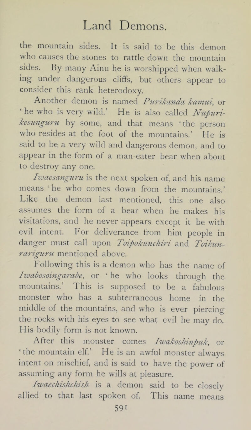 Land Demons. the mountain sides. It is said to be this demon who causes the stones to rattle down the mountain sides. r>y many Ainu he is worshipped when walk- ing under dangerous cliffs, but others appear to consider this rank heterodoxy. Another demon is named Purikanda kamui, or ‘ he who is very wild.’ He is also called Nupitri- kesunguru by some, and that means ‘ the person who resides at the foot of the mountains.’ He is said to be a very wild and dangerous demon, and to appear in the form of a man-eater bear when about to destroy any one. /waesanguru is the next spoken of, and his name means ‘ he who comes down from the mountains/ Like the demon last mentioned, this one also assumes the form of a bear when he makes his visitations, and he never appears except it be with evil intent. For deliverance from him people in danger must call upon Toipokunchiri and Toikun- rariguru mentioned above. Following this is a demon who has the name of Iwabosoingarabe, or ‘ he who looks through the mountains.’ This is supposed to be a fabulous monster who has a subterraneous home in the middle of the mountains, and who is ever piercing the rocks with his eyes to see what evil he may do. His bodily form is not known. After this monster comes Iwakoshinpuk, or ‘the mountain elf.’ He is an awful monster always intent on mischief, and is said to have the power of assuming any form he wills at pleasure. Iwaechishchish is a demon said to be closely allied to that last spoken of. This name means 59i
