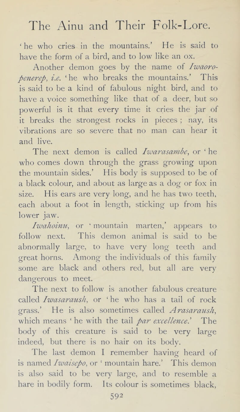 ‘he who cries in the mountains.’ He is said to have the form of a bird, and to low like an ox. Another demon goes by the name of Iwaoro- penerep, i.e. ‘he who breaks the mountains.’ This is said to be a kind of fabulous night bird, and to have a voice something like that of a deer, but so powerful is it that every time it cries the jar of it breaks the strongest rocks in pieces ; nay, its vibrations are so severe that no man can hear it and live. The next demon is called Iwarasambe, or ‘ he who comes down through the grass growing upon the mountain sides.’ His body is supposed to be of a black colour, and about as large as a dog or fox in size. His ears are very long, and he has two teeth, each about a foot in length, sticking up from his lower jaw. Iwahoinu, or ‘ mountain marten,’ appears to follow next. This demon animal is said to be abnormally large, to have very long teeth and great horns. Among the individuals of this family some are black and others red, but all are very dangerous to meet. The next to follow is another fabulous creature called Iwasaraush, or ‘ he who has a tail of rock grass.’ He is also sometimes called Arasaraush, which means ‘ he with the tail par excellence.’ The body of this creature is said to be very large indeed, but there is no hair on its bodv. The last demon I remember having heard of is named Iwaisepo, or ‘ mountain hare.’ This demon is also said to be very large, and to resemble a hare in bodily form. Its colour is sometimes black,
