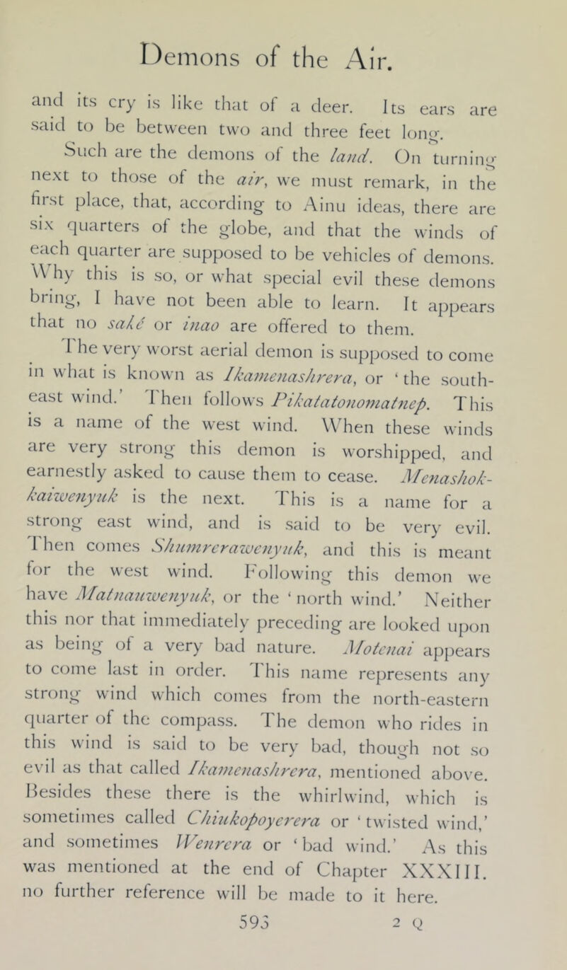 ami its cry is like that of a deer. Its ears are said to be between two and three feet long'. Such are the demons of the land. On turning next to those of the air, we must remark, in the first place, that, according to Ainu ideas, there are six quarters of the globe, and that the winds of each quarter are supposed to be vehicles of demons. \\ hy this is so, or what special evil these demons bring, I have not been able to learn. It appears that no sake or inao are offered to them. I he very worst aerial demon is supposed to come in what is known as Ikamenashrera, or ‘ the south- east wind. I hen follows Pikatatonomatnep. This is a name of the west wind. \\ hen these winds are very strong this demon is worshipped, and earnestly asked to cause them to cease. Menashok- kaiwenyuk is the next. This is a name for a strong east wind, and is said to be very evil. I hen comes Shumrerawenyuk, anct this is meant tor the west wind. hollowing this demon we have Matnanwenyuk, or the ‘north wind.’ Neither this nor that immediately preceding are looked upon as being of a very bad nature. Motcnai appears to come last in order. I his name represents any strong wind which comes from the north-eastern quarter of the compass. I he demon who rides in this wind is said to be very bad, though not so evil as that called Ikamenashrera. mentioned above. Besides these there is the whirlwind, which is sometimes called CJnukopoyerera or ‘twisted wind,’ and sometimes Wenrera or ‘bad wind.’ As this was mentioned at the end of Chapter XXXIII. no further reference will be made to it here. 59 5