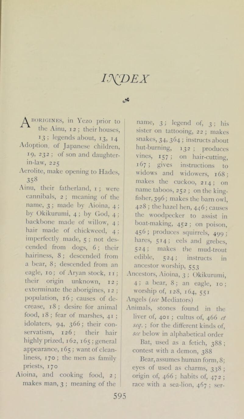 L’NJJEX Aborigines, in Yezo prior to the Ainu, 12; their houses, 13; legends about, 13, 14 Adoption, of Japanese children, 19, 232 ; of son and daughter- in-law, 225 Aerolite, make opening to Hades, ,35<S Ainu, their fatherland, 1 ; were cannibals, 2; meaning of the name, 3; made by Aioina, 4; by Okikurumi, 4; by God, 4; backbone made of willow, 4 ; hair made of chickweed, 4; imperfectly made, 5 : not des- cended from dogs, 6; their hairiness, 8 ; descended from a bear, 8; descended from an eagle, 10 ; of Aryan stock, n; their origin unknown, 12; exterminate the aborigines, 12 ; population, 16 : causes of de- crease, 18 ; desire for animal food, 18 ; fear of marshes, 41 ; idolaters, 94. 366; their con- servatism, 126: their hair highly prized, 162, 165; general appearance, 165 : want of clean- liness, 170; the men as family priests, 170 \ioina, and cooking food, 2; makes man, 3 ; meaning of the name, 3; legend of, 3 ; his sister on tattooing, 22 ; makes snakes, 34, 364; instructs about hut-burning, 132 ; produces vines, 157; on hair-cutting, 167; gives instructions to widows and widowers, 168; makes the cuckoo, 214; on name taboos, 252 ; on the king- iisher.396; makes the barn owl, 428 ; the hazel hen, 4^6; causes the woodpecker to assist in boat-making, 452 ; on poison, 456; produces squirrels, 499; hares, 514; eels and grebes, 524; makes the mud-trout edible, 524; instructs in ancestor worship, 553 Ancestors, Aioina, 3 ; ()kikurumi, 4; a bear, 8 ; an eagle, 10; worship of, 128, 164, 551 Angels (sec Mediators) Animals, stones found in the liver of, 40t ; cultus of, 466 ct scq. ; lor the different kinds of, sec below in alphabetical order Bat, used as a fetich, 388 ; contest with a demon, 388 Bear, assumes human form, 8; eyes of used as charms, 338; origin of, 466 ; habits of, 472 ; race with a sea-lion, 467 ; ser-