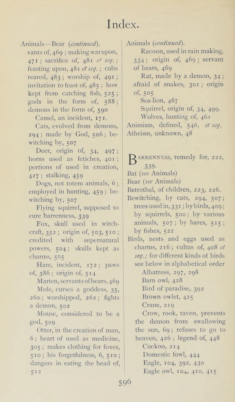 Aninials—Bear (continued). vantsof, 469 ; makingwarupon, 471; sacrifice of, 481 e( seq.; feasting upon, 481 et seq.; cubs I reared, 483; worship of, 491; invitation to feast of, 485 ; how kept from catching fish, 525 ; gods in the form of, 588; demons in the form of, 590 Camel, an incident, 171. Cats, evolved from demons, 294; made by God, 506; be- witching by, 507 Deer, origin of, 34, 497; j horns used as fetiches, 401 ; j portions of used in creation, 427 ; stalking, 459 Dogs, not totem animals, 6; employed in hunting, 459 ; be- witching by, 507 Flying squirrel, supposed to cure barrenness, 339 Fox, skull used in witch- craft, 352 ; origin of, 503, 510 ; credited with supernatural powers, 504; skulls kept as charms, 505 Hare, incident, 172; paws of, 386 ; origin of, 514 Marten, servants of bears, 469 Mole, curses a goddess, 35, 260; worshipped, 262; fights : a demon, 502 Mouse, considered to be a g°d, 509 Otter, in the creation of man, 6; heart of used as medicine, 305 ; makes clothing for foxes, 510; his forgetfulness, 6, 510; dangers in eating the head of, 512 Animals (continued). Racoon, used in rain making, 334; origin of, 469; servant of bears, 469 Rat, made by a demon, 34; afraid of snakes, 301; origin of, 505 Sea-lion, 467 Squirrel, origin of, 34, 499. Wolves, hunting of, 461 Animism, defined, 546, ct scq. Atheism, unknown, 48 arrenness, remedy for, 222, 339- _ Bat (see Animals) Bear (see Animals) Betrothal, of children, 223, 226. Bewitching, by cats, 294, 507; trees used in, 331; by birds, 409; by squirrels, 500 ; by various animals, 507; by hares, 515; by fishes, 522 Birds, nests and eggs used as charms, 216; cultus of, 408 ct seq.; for different kinds of birds see below in alphabetical order Albatross, 297, 298 Barn owl, 428 Bird of paradise, 392 Brown owlet, 425 Crane, 219 Crow, rook, raven, prevents the demon from swallowin the sun, 69 ; refuses to go t heaven, 426 ; legend of, 448 Cuckoo, 214 Domestic fowl, 444 Eagle, T04, 392, 430 Eagle owl, 104, 410, 415 be O
