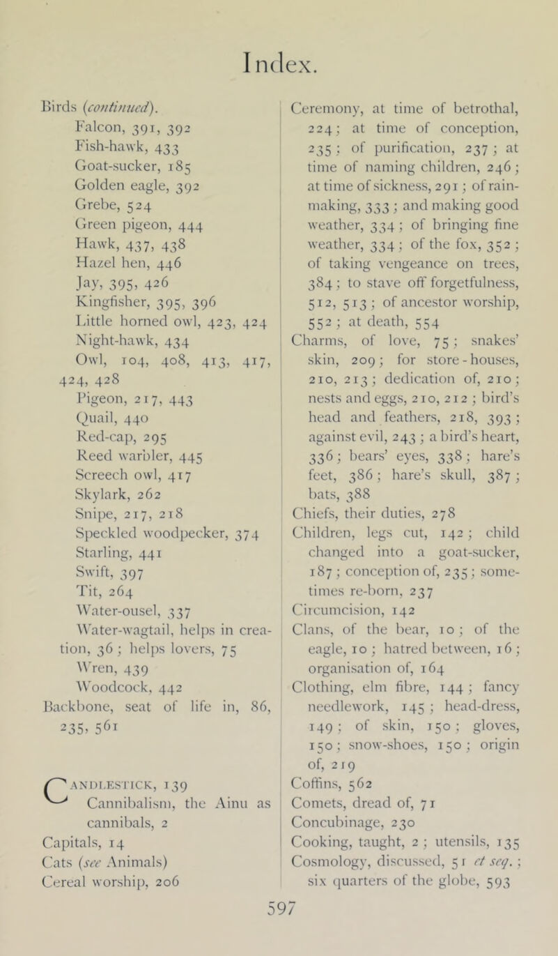 Birds {continued). Falcon, 391, 392 Fish-hawk, 433 Goat-sucker, 185 Golden eagle, 392 Grebe, 524 Green pigeon, 444 Hawk, 437, 438 Hazel hen, 446 Jay, 395? 426 Kingfisher, 395, 396 Little horned owl, 423, 424 Night-hawk, 434 Owl, 104, 408, 413, 417, 424, 428 Pigeon, 217, 443 Quail, 440 Red-cap, 295 Reed warbler, 445 Screech owl, 417 Skylark, 262 Snipe, 217, 218 Speckled woodpecker, 374 Starling, 441 Swift, 397 Tit, 264 Water-ousel, 337 Water-wagtail, helps in crea- tion, 36; helps lovers, 75 Wren, 439 Woodcock, 442 Backbone, seat of life in, 86, 235? 56t /Candlestick, 139 Cannibalism, the Ainu as cannibals, 2 Capitals, 14 Cats (see Animals) Cereal worship, 206 Ceremony, at time of betrothal, 224; at time of conception, 235 > °f purification, 237 ; at time of naming children, 246; at time of sickness, 291; of rain- making, 333 ; and making good weather, 334 ; of bringing fine weather, 334; of the fox, 352 ; of taking vengeance on trees, 384 ; to stave off forgetfulness, 512, 513 ; of ancestor worship, 552 ; at death, 554 Charms, of love, 75; snakes’ skin, 209; for store - houses, 210, 213; dedication of, 210; nests and eggs, 210, 212 ; bird’s head and feathers, 218, 393; against evil, 243 ; a bird’s heart, 336; bears’ eyes, 338; hare’s feet, 386; hare’s skull, 387; bats, 388 Chiefs, their duties, 278 Children, legs cut, 142; child changed into a goat-sucker, 187 ; conception of, 235 ; some- times re-born, 237 Circumcision, 142 Clans, of the bear, ro; of the eagle, 10 ; hatred between, 16 ; organisation of, 164 Clothing, elm fibre, 144; fancy needlework, 145 ; head-dress, 149; of skin, 150; gloves, 150; snow-shoes, 150; origin of, 219 Coffins, 562 Comets, dread of, 71 Concubinage, 230 Cooking, taught, 2 ; utensils, 135 Cosmology, discussed, 5 r et set/.; six quarters of the globe, 593