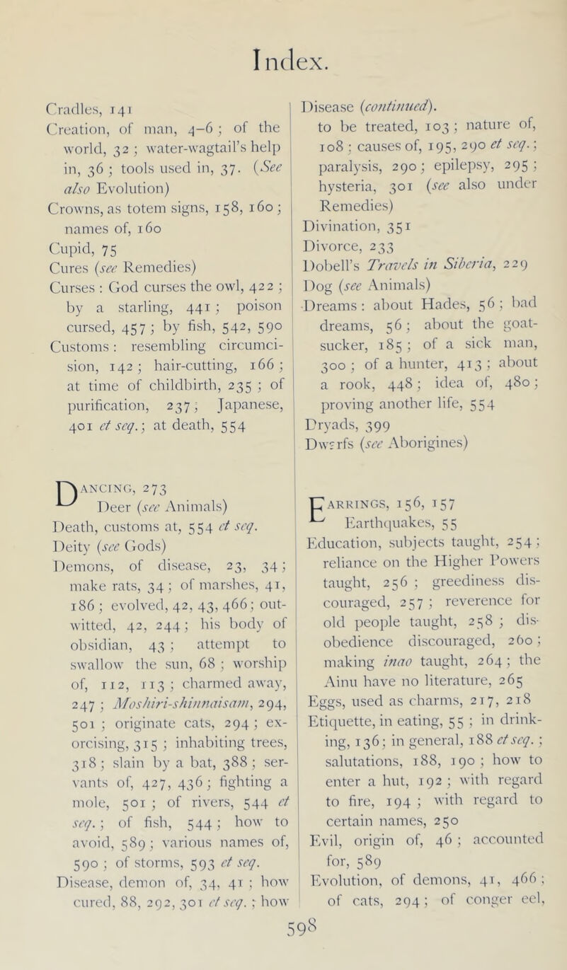 Cradles, 141 Creation, of man, 4-6; of the world, 32; water-wagtail’s help in, 36 ; tools used in, 37. (See also Evolution) Crowns, as totem signs, 158, 160 ; names of, 160 Cupid, 75 Cures (see Remedies) Curses : God curses the owl, 422 ; by a starling, 441 ; poison cursed, 457; by fish, 542, 590 Customs: resembling circumci- sion, 142; hair-cutting, 166; at time of childbirth, 235 ; of purification, 237; Japanese, 401 et seq.; at death, 554 ancing, 273 Deer (see Animals) Death, customs at, 554 ct seq. Deity (see Gods) Demons, of disease, 23, 34; j make rats, 34; of marshes, 41, 186; evolved, 42, 43, 466; out- witted, 42, 244; his body of obsidian, 43 ; attempt to swallow the sun, 68 ; worship of, 112, 113; charmed away, 247 ; Moshiri-shinnaisam, 294, 501 ; originate cats, 294 ; ex- orcising, 315 ; inhabiting trees, 318; slain by a bat, 388; ser- vants of, 427, 436; fighting a mole, 501 ; of rivers, 544 ct seq.; of fish, 544; how to avoid, 589; various names of, 590 ; of storms, 593 et seq. Disease, demon of, 34, 41 ; how cured, 88, 292, 30T et seq.,- how Disease (continued). to be treated, 103; nature of, 108 : causes of, 195, 290 et seq.; paralysis, 290; epilepsy, 295; hysteria, 301 (see also under Remedies) Divination, 351 Divorce, 233 Dobell’s Travels in Siberia, 229 Dog (see Animals) •Dreams : about Hades, 56 ; bad dreams, 56; about the goat- sucker, 185 ; of a sick man, 300 ; of a hunter, 413 ; about a rook, 448; idea of, 480; proving another life, 554 Dryads, 399 Dwarfs (see Aborigines) ARRINGS, 1 56, 157 Earthquakes, 55 Education, subjects taught, 254 ; reliance on the Higher Powers taught, 256 ; greediness dis- couraged, 257 ; reverence for old people taught, 258 ; dis- obedience discouraged, 260; making inao taught, 264; the Ainu have no literature, 265 Eggs, used as charms, 217, 218 Etiquette, in eating, 55 ; in drink- ing, 136; in general, 188 ctseq.; salutations, 188, 190 ; how to enter a hut, 192; with regard to fire, 194 ; with regard to certain names, 250 Evil, origin of, 46 ; accounted for, 589 Evolution, of demons, 41, 466 ; of cats, 294; of conger eel.