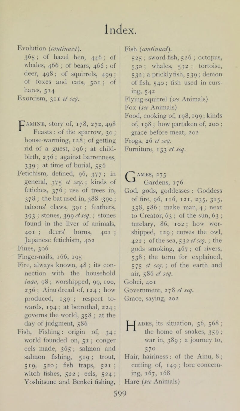 Evolution (continued). 365; of hazel hen, 446; of whales, 466 ; of bears, 466 ; of deer, 498; of squirrels, 499; of foxes and cats, 501 ; of hares, 514 Exorcism, 311 et seq. Pamine, story of, 178, 272, 498 Feasts : of the sparrow, 30 ; house-warming, 128; of getting rid of a guest, 196; at child- birth, 236; against barrenness, 339; at time of burial, 556 Fetichism, defined, 96, 377 ; in general, 375 et set/.; kinds of fetiches, 376; use of trees in, 378 ; the bat used in, 388-390 ; falcons’ claws, 391 ; feathers, 393 ; stones, 399 etseq.; stones found in the liver of animals, 401 ; deers’ horns, 401 ; Japanese fetichism, 402 Fines, 306 Finger-nails, 166, 195 Fire, always known, 48 ; its con- nection with the household inao, 98 ; worshipped, 99, 100, 236 ; Ainu dread of, 124 ; how produced, 139 ; respect to- wards, 194; at betrothal, 224; j governs the world, 358 ; at the day of judgment, 586 Fish, Fishing: origin of, 34; world founded on, 51 ; conger eels made, 365 ; salmon and salmon fishing, 519; trout, 519, 520; fish traps, 521 ; j witch fishes, 522; eels, 524; ! Yoshitsune and Benkei fishing, Fish (continued). 525 ; sword-fish, 526 ; octopus, 530 ; whales, 532 ; tortoise, 532 ; a pricklyfish, 539 ; demon of fish, 540; fish used in curs- ing, 542 Flying-squirrel (see Animals) Fox (see Animals) Food, cooking of, 198,199 ; kinds of, 198 ; how partaken of, 200 ; grace before meat, 202 Frogs, 2 6 et seq. Furniture, 133 et seq. ames, 275 Gardens, 176 God, gods, goddesses : Goddess of fire, 96, 116, 12t, 235, 315, 358, 586; make man, 4; next to Creator, 63 ; of the sun, 63 ; tutelary, 86, 102; how wor- shipped, 129; curses the owl, 422 ; of the sea, 532 etseq.; the gods smoking, 467 ; of rivers, 538 ; the term for explained, 575 et seq. ; of the earth and air, 586 et seq. Gohei, 401 Government, 278 et seq. Grace, saying, 202 L_I ADES, its situation, 56, 568 ; A A the home of snakes, 359 : war in, 389 ; a journey to, 570 Hair, hairiness: of the Ainu, 8 ; cutting of, 149; lore concern- ing, 167, 168 Hare (see Animals)