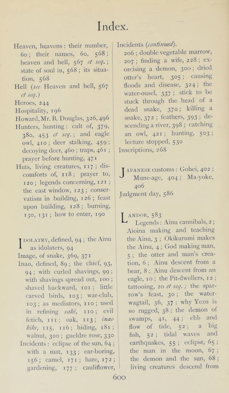 Heaven, heavens : their number, 60; their names, 60, 568; heaven and hell, 567 et seq.; state of soul in, 568; its situa- tion, 568 Hell (see Heaven and hell, 567 et seq.) Heroes, 244 Hospitality, 196 Howard, Mr. B. Douglas, 326,496 Hunters, hunting: cult of, 379, 380, 453 et seq.) and eagle owl, 410; deer stalking, 459; decoying deer, 460 ; traps, 461 ; prayer before hunting, 471 Huts, living creatures, 117; dis- comforts of, 118; prayer to, 120; legends concerning, 121 ; | the east window, 123; conser- J vatism in building, 126; feast upon building, 128; burning, 130, 131 ; how to enter, 190 Idolatry, defined, 94 ; the Ainu as idolaters, 94 Image, of snake, 369, 371 Inao, defined, 89 ; the chiei, 93, 94; with curled shavings, 99; with shavings spread out, 100; , shaved backward, 101 ; little carved birds, 103; war-club, 103; as mediators, no; used in refining sake, no; evil fetich, in; oak, 113; mao kike, 115, 116; hiding, 181 ; walnut, 300 ; gueldre rose, 330 Incidents : eclipse of the sun, 64 ; with a mat, 133; ear-boring, 156; camel, 171; hare, 172; gardening, 177 ; cauliflower, I 600 Incidents (continued). 206 ; double vegetable marrow, 207; finding a wife, 228; ex- orcising a demon, 300 ; dried otter’s heart, 305 ; causing floods and disease, 324; the water-ousel, 337 ; stick to be stuck through the head of a dead snake, 370; killing a snake, 372 ; feathers, 393 ; de- scending a river, 398 ; catching an owl, 421; hunting, 503; lecture stopped, 530 Inscriptions, 268 Japanese customs : Gohei, 402 ; Mune-age, 404 ; Ma-yoke, 406 Judgment day, 586 ANDOR, 583 Legends: Ainu cannibals, 2; Aioina making and teaching the Ainu, 3 ; Okikurumi makes the Ainu, 4 ; God making man, 5 ; the otter and man’s crea- tion, 6 ; Ainu descent from a bear, 8 ; Ainu descent from an eagle, 1 o ; the Pit-dwellers, 12 ; tattooing, 20 et seq. ; the spar- row’s feast, 30; the water- wagtail, 36, 37 ; why Yezo is so rugged, 38 ; the demon of swamps, 41, 44; ebb and flow of tide, 52 ; a big fish, 52 ; tidal waves and earthquakes, 55 ; eclipse, 65 ; the man in the moon, 67 ; the demon and the sun, 68; living creatures descend from