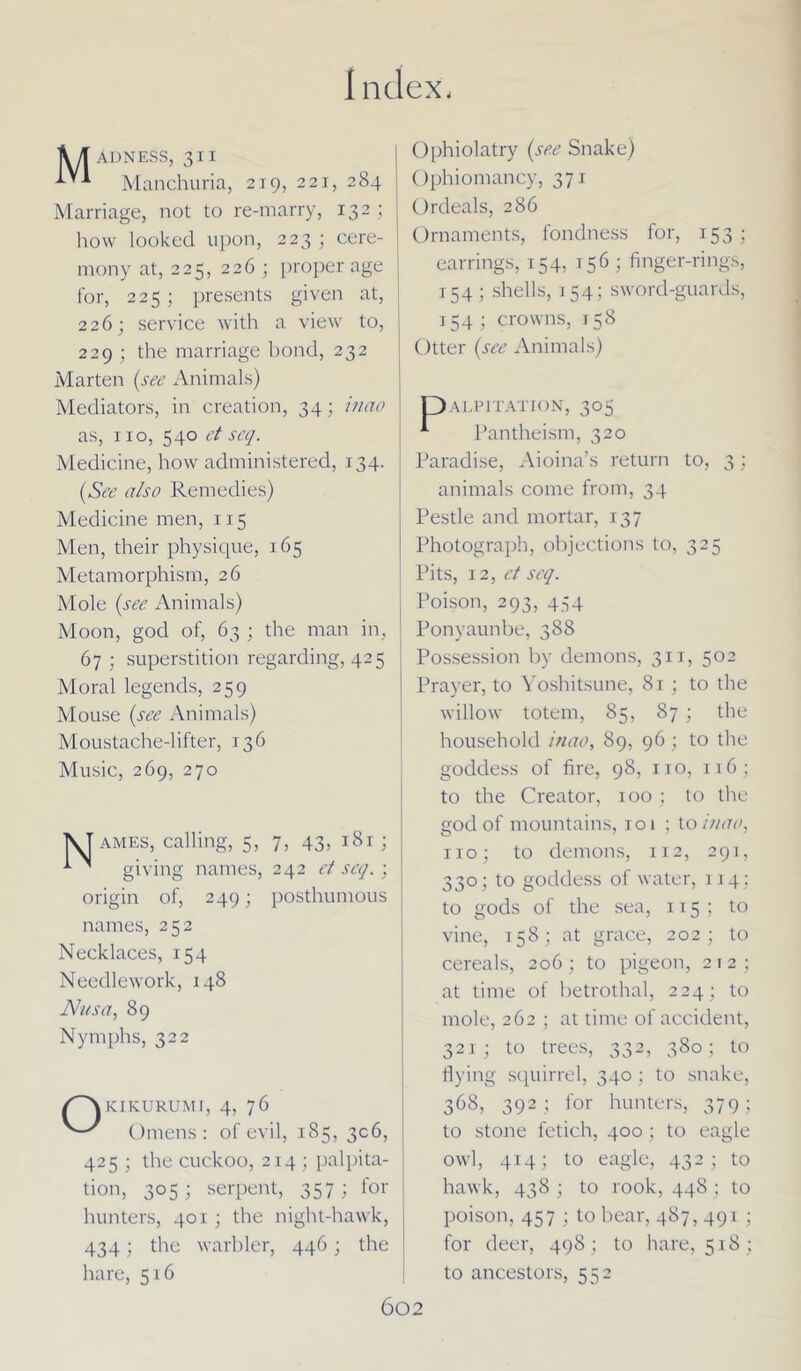 IV/TAdness, 31 i Manchuria, 219, 221, 284 Marriage, not to re-marry, 132 ; how looked upon, 223 ; cere- mony at, 225, 226 ; proper age for, 225; presents given at, 226; service with a view to, 229 ; the marriage bond, 232 Marten (see Animals) Mediators, in creation, 34; mao as, 110, 540 et seq. Medicine, how administered, 134. (See also Remedies) Medicine men, 115 Men, their physique, 165 Metamorphism, 2 6 Mole (see Animals) Moon, god of, 63 ; the man in, 67 ; superstition regarding, 425 Moral legends, 259 Mouse (see Animals) Moustache-lifter, 136 Music, 269, 270 NT ames, calling, 5, 7, 43, 181; ^ giving names, 242 et seq. ; origin of, 249; posthumous names, 252 Necklaces, 154 Needlework, 148 Nusa, 89 Nymphs, 322 kikurumi, 4, 76 Omens: of evil, 185, 306, 425 ; the cuckoo, 214 ; palpita- tion, 305 ; serpent, 357 ; for hunters, 401 ; the night-hawk, 434; the warbler, 446; the hare, 516 Ophiolatry (see Snake) Ophiomancy, 371 Ordeals, 286 Ornaments, fondness for, 153; earrings, 154, 156; finger-rings, 154 ; shells, 154; sword-guards, 154; crowns, 158 Otter (see Animals) ALPITATION, 305 Pantheism, 320 Paradise, Aioina’s return to, 3; animals come from, 34 Pestle and mortar, 137 Photograph, objections to, 325 Pits, 12, et seq. Poison, 293, 434 Ponyaunbe, 388 Possession by demons, 311, 502 Prayer, to Yoshitsune, 81 ; to the willow totem, 85, 87 ; the household inao, 89, 96 ; to the goddess of fire, 98, no, 116 ; to the Creator, 100 ; to the god of mountains, 101 ; to intro, no; to demons, 112, 291, 330; to goddess of water, 114; to gods of the sea, 115; to vine, 158; at grace, 202; to cereals, 206 ; to pigeon, 212; at time of betrothal, 224; to mole, 262 ; at time of accident, 321; to trees, 332, 380; to flying squirrel, 340 ; to snake, 368, 392; for hunters, 379; to stone fetich, 400 ; to eagle owl, 414; to eagle, 432; to hawk, 438 ; to rook, 448 ; to poison, 457 ; to bear, 487, 491 ; for deer, 498; to hare, 518; to ancestors, 552