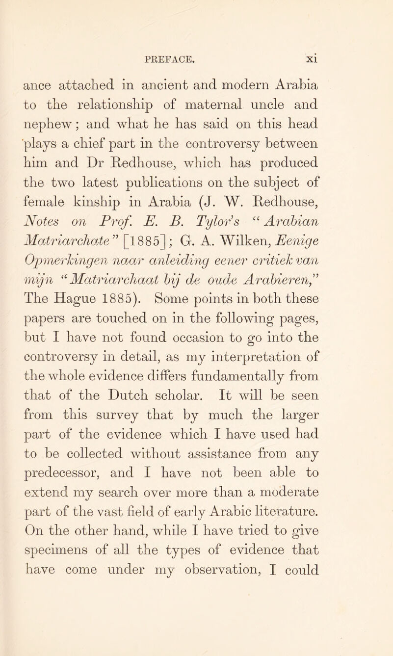 ance attached in ancient and modern Arabia to the relationship of maternal uncle and nephew; and what he has said on this head plays a chief part in the controversy between him and Dr Redhouse, which has produced the two latest publications on the subject of female kinship in Arabia (J. W. Redhouse, Notes on Prof. E. B. Tylors “ Arabian Matriarchate ” [1885] ; G. A. Wilken, Eenige Opmerkingen naar anleiding eener critiek van mijn “ Matriarchaat bij de oude Arabierenf The Hague 1885). Some points in both these papers are touched on in the following pages, but I have not found occasion to go into the controversy in detail, as my interpretation of the whole evidence differs fundamentally from that of the Dutch scholar. It will be seen from this survey that by much the larger part of the evidence which I have used had to be collected without assistance from any predecessor, and I have not been able to extend my search over more than a moderate part of the vast field of early Arabic literature. On the other hand, while I have tried to give specimens of all the types of evidence that have come under my observation, I could