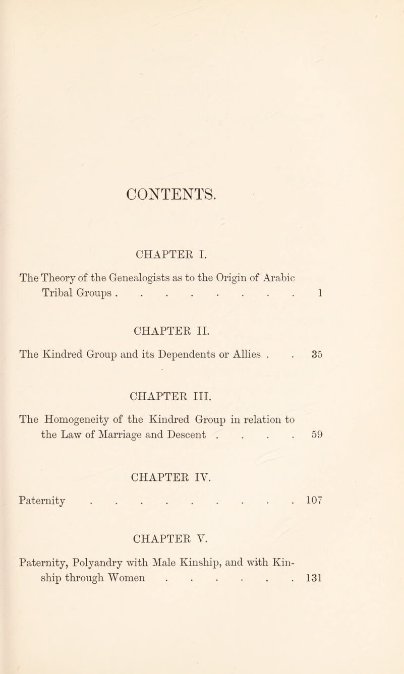 CONTENTS. CHAPTER I. The Theory of the Genealogists as to the Origin of Arabic Tribal Groups 1 CHAPTER II. The Kindred Group and its Dependents or Allies . . 35 CHAPTER III. The Homogeneity of the Kindred Group in relation to the Law of Marriage and Descent . . . .59 CHAPTER IV. Paternity ......... 107 CHAPTER V. Paternity, Polyandry with Male Kinship, and with Kin- ship through Women . . . . . .131