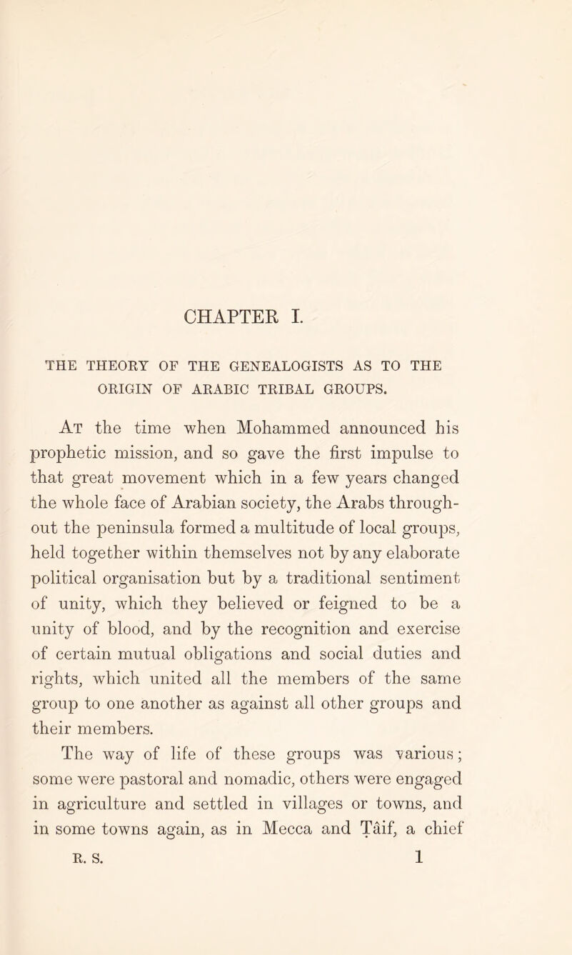 THE THEORY OF THE GENEALOGISTS AS TO THE ORIGIN OF ARABIC TRIBAL GROUPS. At the time when Mohammed announced his prophetic mission, and so gave the first impulse to that great movement which in a few years changed the whole face of Arabian society, the Arabs through- out the peninsula formed a multitude of local groups, held together within themselves not by any elaborate political organisation but by a traditional sentiment of unity, which they believed or feigned to be a unity of blood, and by the recognition and exercise of certain mutual obligations and social duties and rights, which united all the members of the same group to one another as against all other groups and their members. The way of life of these groups was various; some were pastoral and nomadic, others were engaged in agriculture and settled in villages or towns, and in some towns again, as in Mecca and Taif, a chief 1 R. S.