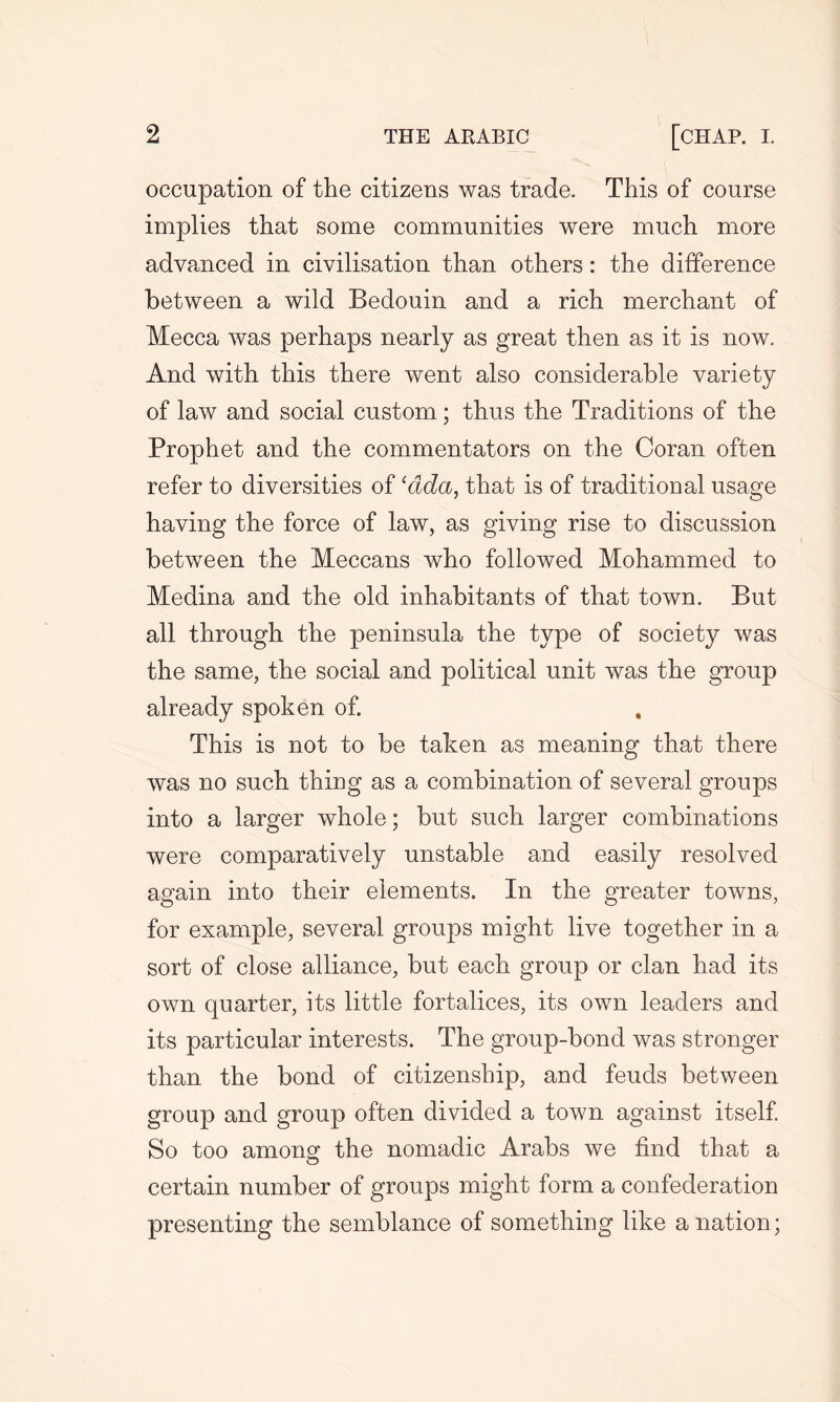 occupation of the citizens was trade. This of course implies that some communities were much more advanced in civilisation than others: the difference between a wild Bedouin and a rich merchant of Mecca was perhaps nearly as great then as it is now. And with this there went also considerable variety of law and social custom; thus the Traditions of the Prophet and the commentators on the Coran often refer to diversities of cdda, that is of traditional usage having the force of law, as giving rise to discussion between the Meccans who followed Mohammed to Medina and the old inhabitants of that town. But all through the peninsula the type of society was the same, the social and political unit was the group already spoken of. This is not to be taken as meaning that there was no such thing as a combination of several groups into a larger whole; but such larger combinations were comparatively unstable and easily resolved again into their elements. In the greater towns, for example, several groups might live together in a sort of close alliance, but each group or clan had its own quarter, its little fortalices, its own leaders and its particular interests. The group-bond was stronger than the bond of citizenship, and feuds between group and group often divided a town against itself. So too among the nomadic Arabs we find that a certain number of groups might form a confederation presenting the semblance of something like a nation;