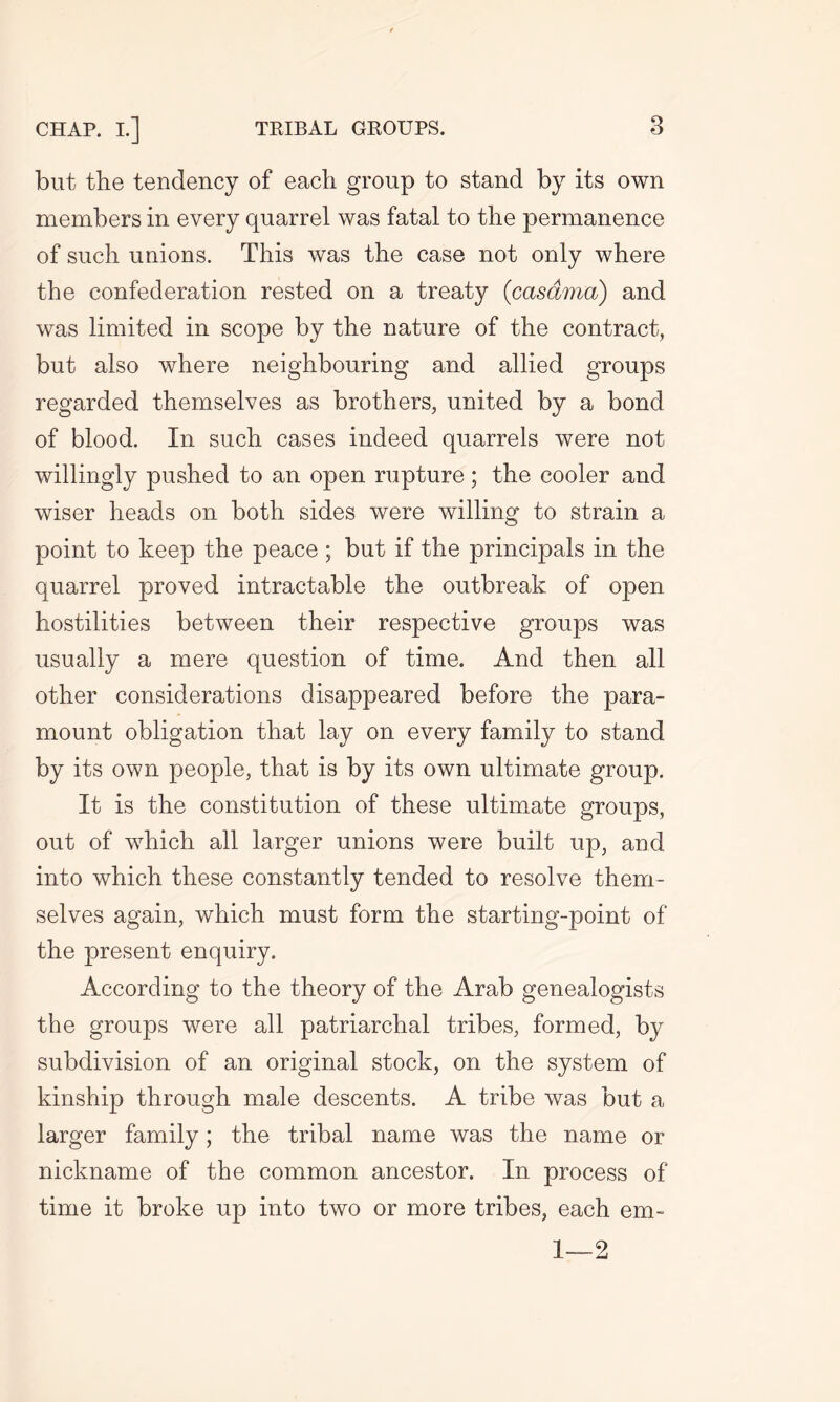 but the tendency of each group to stand by its own members in every quarrel was fatal to the permanence of such unions. This was the case not only where the confederation rested on a treaty (casdma) and was limited in scope by the nature of the contract, but also where neighbouring and allied groups regarded themselves as brothers, united by a bond of blood. In such cases indeed quarrels were not willingly pushed to an open rupture; the cooler and wiser heads on both sides were willing to strain a point to keep the peace ; but if the principals in the quarrel proved intractable the outbreak of open hostilities between their respective groups was usually a mere question of time. And then all other considerations disappeared before the para- mount obligation that lay on every family to stand by its own people, that is by its own ultimate group. It is the constitution of these ultimate groups, out of which all larger unions were built up, and into which these constantly tended to resolve them- selves again, which must form the starting-point of the present enquiry. According to the theory of the Arab genealogists the groups were all patriarchal tribes, formed, by subdivision of an original stock, on the system of kinship through male descents. A tribe was but a larger family; the tribal name was the name or nickname of the common ancestor. In process of time it broke up into two or more tribes, each em- 1—2