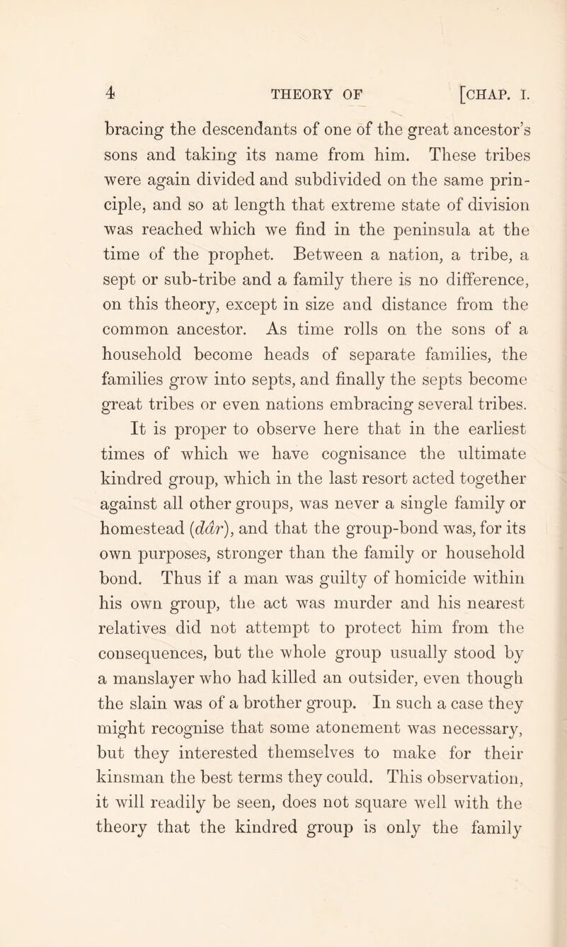 bracing the descendants of one of the great ancestor’s sons and taking its name from him. These tribes were again divided and subdivided on the same prin- ciple, and so at length that extreme state of division was reached which we find in the peninsula at the time of the prophet. Between a nation, a tribe, a sept or sub-tribe and a family there is no difference, on this theory, except in size and distance from the common ancestor. As time rolls on the sons of a household become heads of separate families, the families grow into septs, and finally the septs become great tribes or even nations embracing several tribes. It is proper to observe here that in the earliest times of which we have cognisance the ultimate kindred group, which in the last resort acted together against all other groups, was never a single family or homestead (ddr), and that the group-bond was, for its own purposes, stronger than the family or household bond. Thus if a man was guilty of homicide within his own group, the act was murder and his nearest relatives did not attempt to protect him from the consequences, but the whole group usually stood by a manslayer who had killed an outsider, even though the slain was of a brother group. In such a case they might recognise that some atonement was necessary, but they interested themselves to make for their kinsman the best terms they could. This observation, it will readily be seen, does not square well with the theory that the kindred group is only the family