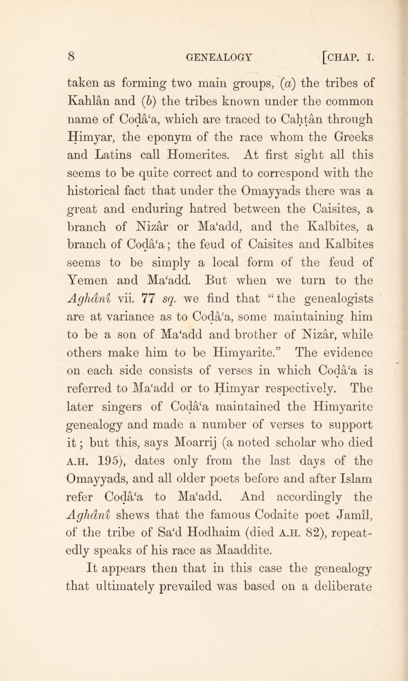 taken as forming two main groups, (a) the tribes of Kahlan and (b) the tribes known under the common name of Coda/a, which are traced to Cahtan through Himyar, the eponym of the race whom the Greeks and Latins call Homerites. At first sight all this seems to be quite correct and to correspond with the historical fact that under the Omayyads there was a great and enduring hatred between the Caisites, a branch of Nizar or Ma‘add, and the Kalbites, a branch of Coda/a; the feud of Caisites and Kalbites seems to be simply a local form of the feud of Yemen and Ma‘add. But when we turn to the Aghdni vii. 77 sq. we find that “the genealogists are at variance as to Coda/a, some maintaining him to be a son of Ma‘add and brother of Nizar, while others make him to be Himyarite.” The evidence on each side consists of verses in which Coda/a is referred to Macadd or to Himyar respectively. The later singers of Coda/a maintained the Himyaritc genealogy and made a number of verses to support it; but this, says Moarrij (a noted scholar who died A.H. 195), dates only from the last days of the Omayyads, and all older poets before and after Islam refer Coda/a to Ma'add. And accordingly the Aghdni shews that the famous Codaite poet Jamil, of the tribe of Sa‘d Hodhaim (died A.H. 82), repeat- edly speaks of his race as Maaddite. It appears then that in this case the genealogy that ultimately prevailed was based on a deliberate