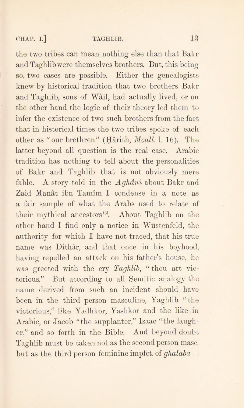 the two tribes can mean nothing else than that Bakr and Taghlibwere themselves brothers. But, this being so, two cases are possible. Either the genealogists knew by historical tradition that two brothers Bakr and Taghlib, sons of Wail, had actually lived, or on the other hand the logic of their theory led them to infer the existence of two such brothers from the fact that in historical times the two tribes spoke of each other as “our brethren5' (Harith, Moall. 1. 16). The latter beyond all question is the real case. Arabic tradition has nothing to tell about the personalities of Bakr and Taghlib that is not obviously mere fable. A story told in the Aghdni about Bakr and Zaid Manat ibn Tamim I condense in a note as a fair sample of wbiat the Arabs used to relate of their mythical ancestors(3). About Taghlib on the other hand I find only a notice in Wiistenfeld, the authority for which I have not traced, that his true name was Dithar, and that once in his boyhood, having repelled an attack on his father’s house, he was greeted with the cry Taghlib, “ thou art vic- torious.” But according to all Semitic analogy the name derived from such an incident should have been in the third person masculine, Yaghlib “the victorious,” like Yadhkor, Yashkor and the like in Arabic, or Jacob “the supplanter,” Isaac “the laugh- er,” and so forth in the Bible. And beyond doubt Taghlib must be taken not as the second person masc. but as the third person feminine impfct. of ghalaba—