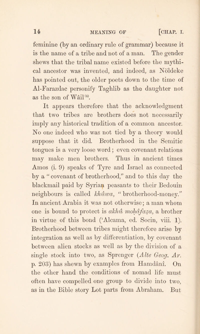 feminine (by an ordinary rule of grammar) because it. is the name of a tribe and not of a man. The gender shews that the tribal name existed before the mythi- cal ancestor was invented, and indeed, as Noldeke has pointed out, the older poets down to the time of Al-Farazdac personify Taghlib as the daughter not as the son of Wail(4). It appears therefore that the acknowledgment that two tribes are brothers does not necessarily imply any historical tradition of a common ancestor. No one indeed who was not tied by a theory would suppose that it did. Brotherhood in the Semitic tongues is a very loose word ; even covenant relations may make men brothers. Thus in ancient times Amos (i. 9) speaks of Tyre and Israel as connected by a “ covenant of brotherhood/’ and to this day the blackmail paid by Syrian peasants to their Bedouin neighbours is called khuwct, “ brotherhood-money.” In ancient Arabia it was not otherwise; a man whom one is bound to protect is akhu molidfaza, a brother in virtue of this bond (‘Alcama, ed. Socin, viii. 1). Brotherhood between tribes might therefore arise by integration as well as by differentiation, by covenant between alien stocks as well as by the division of a single stock into two, as Sprenger (Alte Geog. Ar. p. 203) has shewn by examples from Hamdani. On the other hand the conditions of nomad life must often have compelled one group to divide into two, as in the Bible story Lot parts from Abraham. But