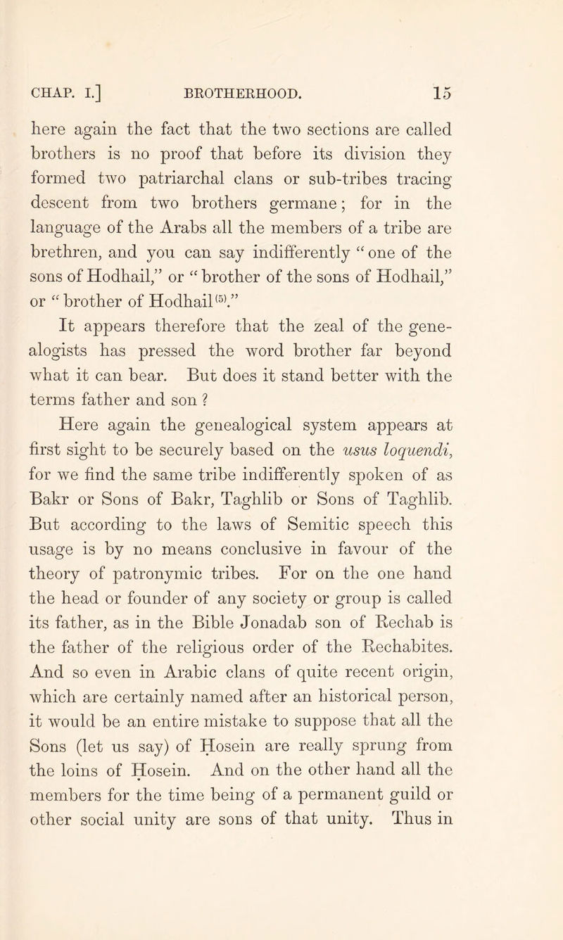 here again the fact that the two sections are called brothers is no proof that before its division they formed two patriarchal clans or sub-tribes tracing descent from two brothers germane; for in the language of the Arabs all the members of a tribe are brethren, and you can say indifferently “ one of the sons of Hodhail,” or “ brother of the sons of Hodhail/’ or “ brother of Hodhail(5).” It appears therefore that the zeal of the gene- alogists has pressed the word brother far beyond what it can bear. But does it stand better with the terms father and son ? Here again the genealogical system appears at first sight to be securely based on the usus loquendi, for we find the same tribe indifferently spoken of as Bakr or Sons of Bakr, Taghlib or Sons of Taghlib. But according to the laws of Semitic speech this usage is by no means conclusive in favour of the theory of patronymic tribes. For on the one hand the head or founder of any society or group is called its father, as in the Bible Jonadab son of Bechab is the father of the religious order of the Rechabites. And so even in Arabic clans of quite recent origin, which are certainly named after an historical person, it would be an entire mistake to suppose that all the Sons (let us say) of Hosein are really sprung from the loins of Hosein. And on the other hand all the members for the time being of a permanent guild or other social unity are sons of that unity. Thus in