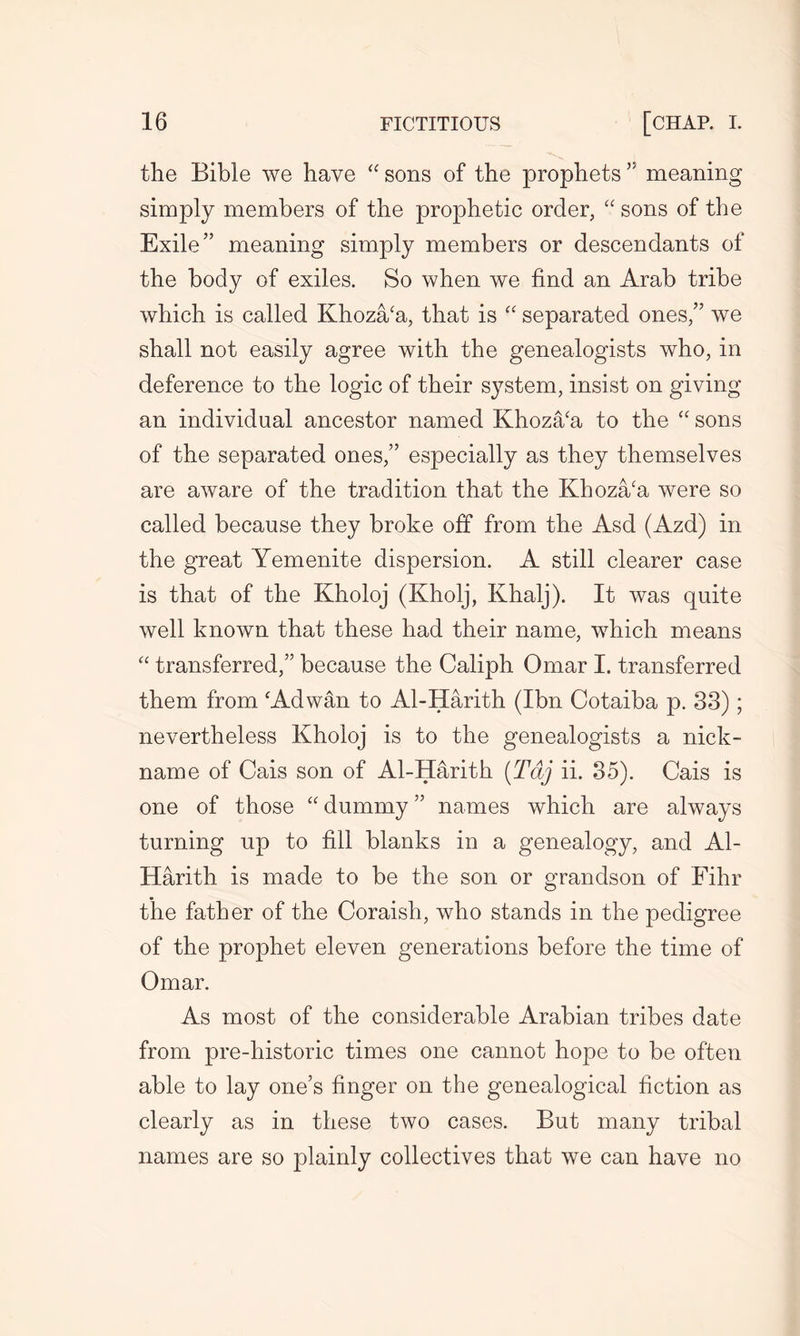 the Bible we have “ sons of the prophets” meaning simply members of the prophetic order, “ sons of the Exile” meaning simply members or descendants of the body of exiles. So when we find an Arab tribe which is called Khoza/a, that is “ separated ones,” we shall not easily agree with the genealogists who, in deference to the logic of their system, insist on giving an individual ancestor named Khoza/a to the “ sons of the separated ones,” especially as they themselves are aware of the tradition that the Khoza/a were so called because they broke off from the Asd (Azd) in the great Yemenite dispersion. A still clearer case is that of the Kholoj (Kholj, Ivhalj). It was quite well known that these had their name, which means “ transferred,” because the Caliph Omar I. transferred them from ‘Adwan to Al-Harith (Ibn Cotaiba p. 33); nevertheless Kholoj is to the genealogists a nick- name of Cais son of Al-Harith (T&j ii. 35). Cais is one of those “ dummy ” names which are always turning up to fill blanks in a genealogy, and Al- Harith is made to be the son or grandson of Fihr the father of the Coraish, who stands in the pedigree of the prophet eleven generations before the time of Omar. As most of the considerable Arabian tribes date from pre-historic times one cannot hope to be often able to lay one’s finger on the genealogical fiction as clearly as in these two cases. But many tribal names are so plainly collectives that we can have no