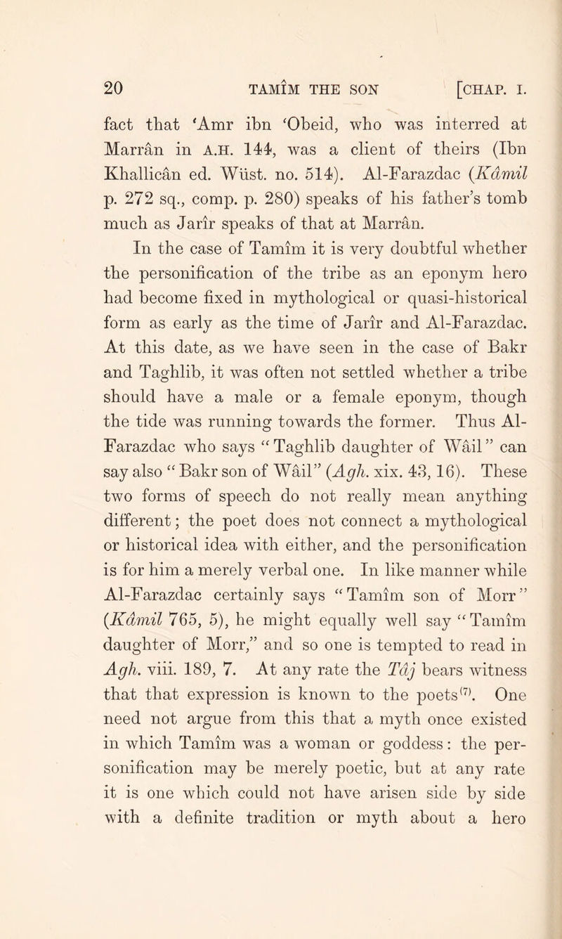 fact that 'Amr ibn ‘Obeid, who was interred at Marran in A.H. 144, was a client of theirs (Ibn Khallican ed. Wiist. no. 514). Al-Farazdac (Kamil p. 272 sq., comp. p. 280) speaks of his father’s tomb much as Jarir speaks of that at Marran. In the case of Tamim it is very doubtful whether the personification of the tribe as an eponym hero had become fixed in mythological or quasi-historical form as early as the time of Jarir and Al-Farazdac. At this date, as we have seen in the case of Bakr and Taghlib, it was often not settled whether a tribe should have a male or a female eponym, though the tide was running towards the former. Thus Al- Farazdac who says “Taghlib daughter of Wail” can say also “ Bakr son of Wail” (Agh. xix. 48,16). These two forms of speech do not really mean anything different; the poet does not connect a mythological or historical idea with either, and the personification is for him a merely verbal one. In like manner while Al-Farazdac certainly says “ Tamim son of Morr” {Kamil 765, 5), he might equally well say “Tamim daughter of Morr,” and so one is tempted to read in Agh. viii. 189, 7. At any rate the Taj bears witness that that expression is known to the poets(7). One need not argue from this that a myth once existed in which Tamim was a woman or goddess: the per- sonification may be merely poetic, but at any rate it is one which could not have arisen side by side with a definite tradition or myth about a hero