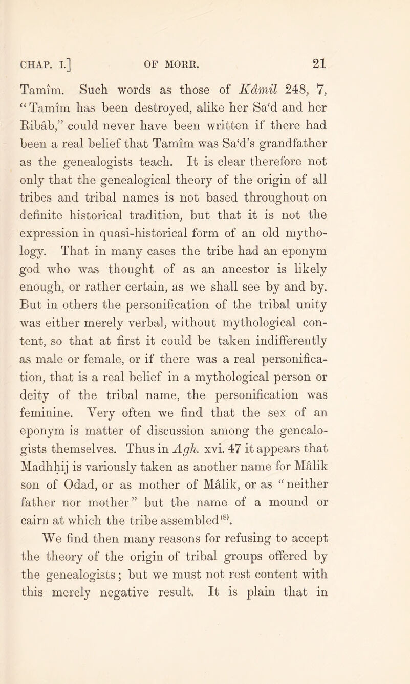 Tamim. Such words as those of Kamil 248, 7, “ Tamim has been destroyed, alike her Sa‘d and her Ribab,” could never have been written if there had been a real belief that Tamim was Sacd’s grandfather as the genealogists teach. It is clear therefore not only that the genealogical theory of the origin of all tribes and tribal names is not based throughout on definite historical tradition, but that it is not the expression in quasi-historical form of an old mytho- logy. That in many cases the tribe had an eponym god who was thought of as an ancestor is likely enough, or rather certain, as we shall see by and by. But in others the personification of the tribal unity was either merely verbal, without mythological con- tent, so that at first it could be taken indifferently as male or female, or if there was a real personifica- tion, that is a real belief in a mythological person or deity of the tribal name, the personification was feminine. Very often we find that the sex of an eponym is matter of discussion among the genealo- gists themselves. Thus in Agh. xvi. 47 it appears that Madhhij is variously taken as another name for Malik son of Odad, or as mother of Malik, or as “ neither father nor mother” but the name of a mound or cairn at which the tribe assembled(8). We find then many reasons for refusing to accept the theory of the origin of tribal groups offered by the genealogists; but we must not rest content with this merely negative result. It is plain that in