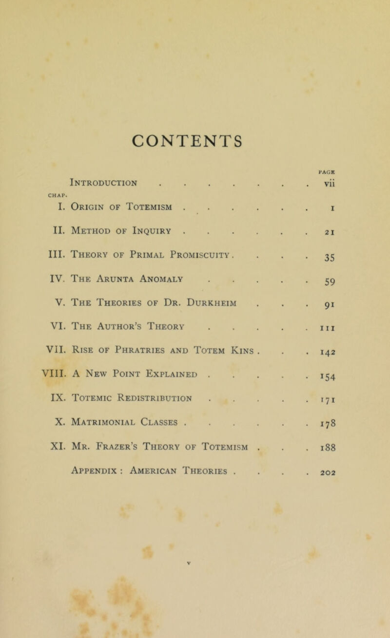 CONTENTS PAGS Introduction vii CHAP. I. Origin of Totemism i II. Method of Inquiry . . . . . .21 III. Theory of Primal Promiscuity. • • • 35 IV. The Arunta Anomaly 59 V. The Theories of Dr. Durkheim ... 91 VI. The Author’s Theory m VII. Rise of Phratries and Totem Kins . . .142 VIII. A New Point Explained 154 IX. Totemic Redistribution 171 X. Matrimonial Classes 178 XI. Mr. Frazer’s Theory of Totemism . . .188 Appendix : American Theories .... 202