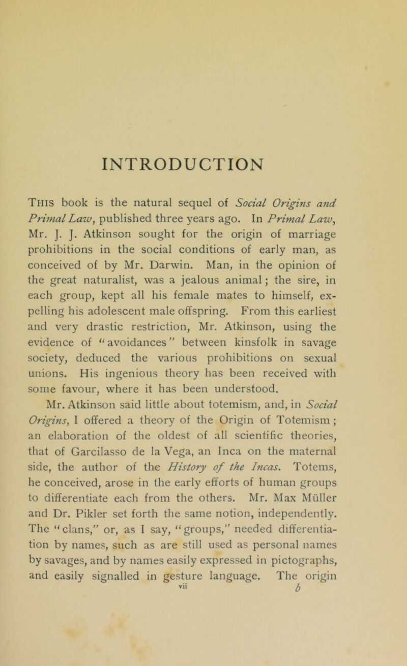 INTRODUCTION This book is the natural sequel of Social Origins and Primal Law, published three years ago. In Primal LaWy Mr, J. J. Atkinson sought for the origin of marriage prohibitions in the social conditions of early man, as conceived of by Mr. Darwin. Man, in the opinion of the great naturalist, was a jealous animal; the sire, in each group, kept all his female mates to himself, ex- pelling his adolescent male offspring. From this earliest and very drastic restriction, Mr. Atkinson, using the evidence of “ avoidances between kinsfolk in savage society, deduced the various prohibitions on sexual unions. His ingenious theory has been received with some favour, where it has been understood. Mr. Atkinson said little about totemism, and, in Social Origins, I offered a theory of the Origin of Totemism ; an elaboration of the oldest of all scientific theories, that of Garcilasso de la Vega, an Inca on the miiternal side, the author of the History of the Incas. Totems, he conceived, arose in the early efforts of human groups to differentiate each from the others. Mr. Max Muller and Dr. Pikler set forth the same notion, independently. The “clans,” or, as I say, “groups,” needed differentia- tion by names, such as are still used as personal names by savages, and by names easily expressed in pictographs, and easily signalled in gesture language. The origin