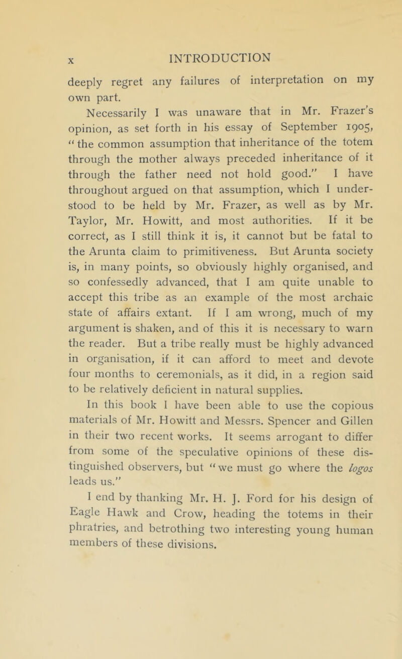 deeply regret any failures of interpretation on my own part. Necessarily I was unaware that in Mr. Frazer's opinion, as set forth in his essay of September 1905, the common assumption that inheritance of the totem through the mother always preceded inheritance of it through the father need not hold good. I have throughout argued on that assumption, which I under- stood to be held by Mr. Frazer, as well as by Mr. Taylor, Mr. Howitt, and most authorities. If it be correct, as I still think it is, it cannot but be fatal to the Arunta claim to primitiveness. But Arunta society is, in many points, so obviously highly organised, and so confessedly advanced, that I am quite unable to accept this tribe as an example of the most archaic state of affairs extant. If I am wrong, much of my argument is shaken, and of this it is necessary to warn the reader. But a tribe really must be highly advanced in organisation, if it can afford to meet and devote four months to ceremonials, as it did, in a region said to be relatively deficient in natural supplies. In this book I have been able to use the copious materials of Mr. Howitt and Messrs. Spencer and Gillen in their two recent works. It seems arrogant to differ from some of the speculative opinions of these dis- tinguished observers, but “ we must go where the logos leads us.” I end by thanking Mr. H. J. Ford for his design of Eagle Hawk and Crow, heading the totems in their phratries, and betrothing two interesting young human members of these divisions.