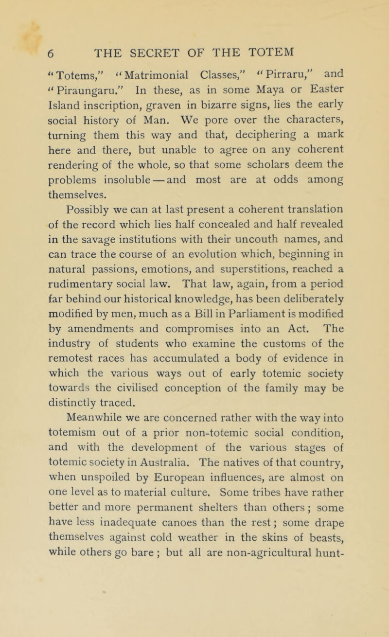 “Totems,” “Matrimonial Classes,” “ Pirraru,” and “ Piraungaru.” In these, as in some Maya or Easter Island inscription, graven in bizarre signs, lies the early social history of Man. We pore over the characters, turning them this way and that, deciphering a mark here and there, but unable to agree on any coherent rendering of the whole, so that some scholars deem the problems insoluble — and most are at odds among themselves. Possibly we can at last present a coherent translation of the record which lies half concealed and half revealed in the savage institutions with their uncouth names, and can trace the course of an evolution which, beginning in natural passions, emotions, and superstitions, reached a rudimentary social law. That law, again, from a period far behind our historical knowledge, has been deliberately modified by men, much as a Bill in Parliament is modified by amendments and compromises into an Act. The industry of students who examine the customs of the remotest races has accumulated a body of evidence in which the various ways out of early totemic society towards the civilised conception of the family may be distinctly traced. Meanwhile we are concerned rather with the way into totemism out of a prior non-totemic social condition, and with the development of the various stages of totemic society in Australia. The natives of that country, when unspoiled by European influences, are almost on one level as to material culture. Some tribes have rather better and more permanent shelters than others; some have less inadequate canoes than the rest; some drape themselves against cold weather in the skins of beasts, while others go bare ; but all are non-agricultural hunt-