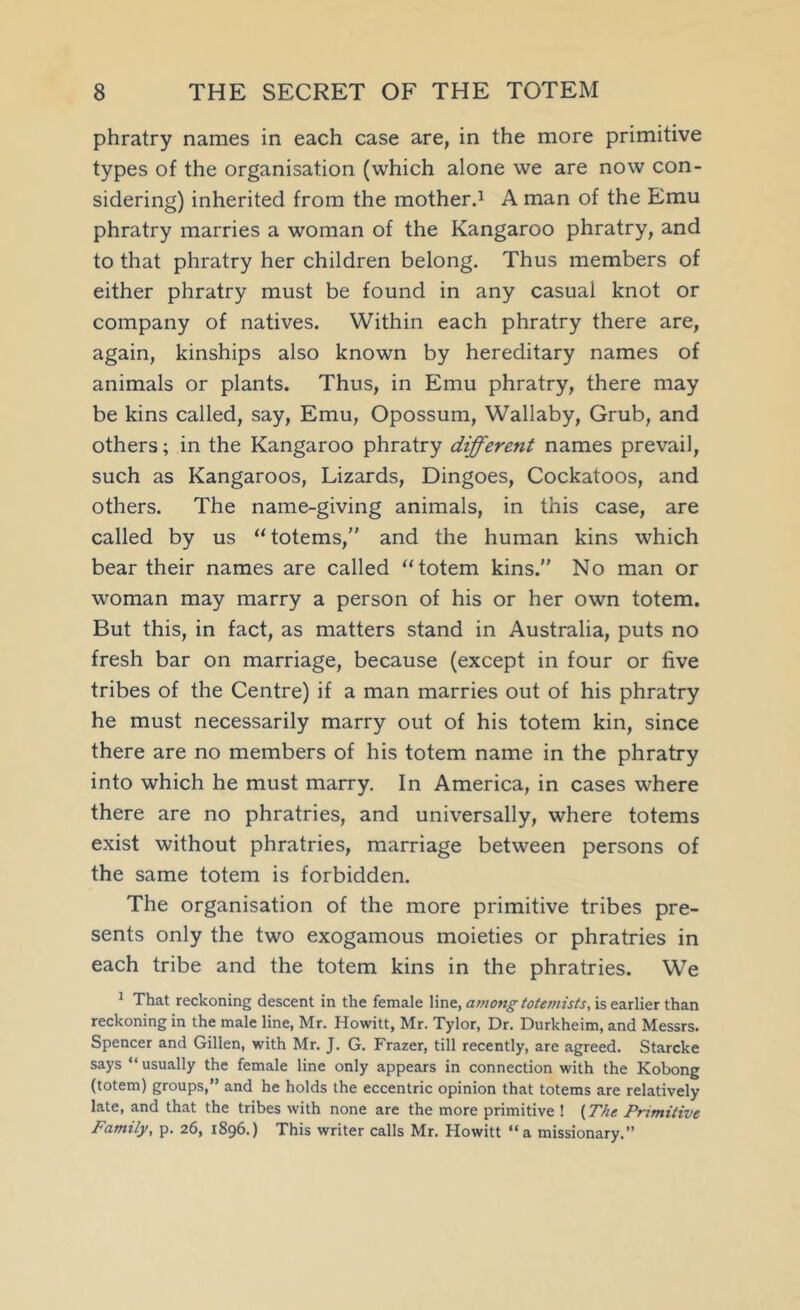 phratry names in each case are, in the more primitive types of the organisation (which alone we are now con- sidering) inherited from the motherd A man of the Emu phratry marries a woman of the Kangaroo phratry, and to that phratry her children belong. Thus members of either phratry must be found in any casual knot or company of natives. Within each phratry there are, again, kinships also known by hereditary names of animals or plants. Thus, in Emu phratry, there may be kins called, say. Emu, Opossum, Wallaby, Grub, and others; in the Kangaroo phratry different names prevail, such as Kangaroos, Lizards, Dingoes, Cockatoos, and others. The name-giving animals, in this case, are called by us “totems,” and the human kins which bear their names are called “totem kins.” No man or woman may marry a person of his or her own totem. But this, in fact, as matters stand in Australia, puts no fresh bar on marriage, because (except in four or five tribes of the Centre) if a man marries out of his phratry he must necessarily marry out of his totem kin, since there are no members of his totem name in the phratry into which he must marry. In America, in cases where there are no phratries, and universally, where totems exist without phratries, marriage between persons of the same totem is forbidden. The organisation of the more primitive tribes pre- sents only the two exogamous moieties or phratries in each tribe and the totem kins in the phratries. We ^ That reckoning descent in the female line, is earlier than reckoning in the male line, Mr. Howitt, Mr. Tylor, Dr. Durkheim, and Messrs. Spencer and Gillen, with Mr. J. G. Frazer, till recently, are agreed. Starcke says “usually the female line only appears in connection with the Kobong (totem) groups,” and he holds the eccentric opinion that totems are relatively late, and that the tribes with none are the more primitive ! {The Primitive Family, p. 26, 1896.) This writer calls Mr, Howitt “a missionary.”