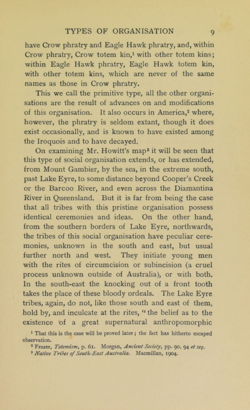 TYPES OF ORGANISATION have Crow phratry and Eagle Hawk phratry, and, within Crow phratry, Crow totem kin,i with other totem kins; within Eagle Hawk phratry. Eagle Hawk totem kin, with other totem kins, which are never of the same names as those in Crow phratry. This we call the primitive type, all the other organi- sations are the result of advances on and modifications of this organisation. It also occurs in America,^ where, however, the phratry is seldom extant, though it does exist occasionally, and is known to have existed among the Iroquois and to have decayed. On examining Mr. Howitt’s map* it will be seen that this type of social organisation extends, or has extended, from Mount Gambier, by the sea, in the extreme south, past Lake Eyre, to some distance beyond Cooper's Creek or the Barcoo River, and even across the Diamantina River in Queensland. But it is far from being the case that all tribes with this pristine organisation possess identical ceremonies and ideas. On the other hand, from the southern borders of Lake Eyre, northwards, the tribes of this social organisation have peculiar cere- monies, unknown in the south and east, but usual further north and west. They initiate young men with the rites of circumcision or subincision (a cruel process unknown outside of Australia), or with both. In the south-east the knocking out of a front tooth takes the place of these bloody ordeals. The Lake Eyre tribes, again, do not, like those south and east of them, hold by, and inculcate at the rites, “ the belief as to the existence bf a great supernatural anthropomorphic ^ That this is the case will be proved later; the fact has hitherto escaped observation, * Frazer, Totemism, p. 6l. Morgan, Ancient Society, pp. 90, 94 et seq. ^ Native Tribes of South-East Australia, Macmillan, 1904.