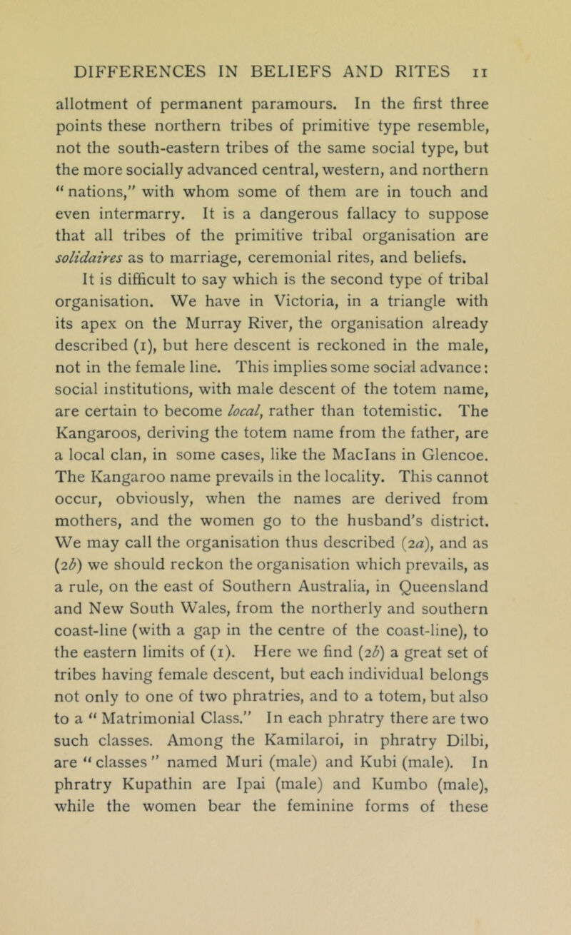allotment of permanent paramours. In the first three points these northern tribes of primitive type resemble, not the south-eastern tribes of the same social type, but the more socially advanced central, western, and northern “ nations,” with whom some of them are in touch and even intermarry. It is a dangerous fallacy to suppose that all tribes of the primitive tribal organisation are solidaires as to marriage, ceremonial rites, and beliefs. It is difficult to say which is the second type of tribal organisation. We have in Victoria, in a triangle with its apex on the Murray River, the organisation already described (i), but here descent is reckoned in the male, not in the female line. This implies some social advance: social institutions, with male descent of the totem name, are certain to become local, rather than totemistic. The Kangaroos, deriving the totem name from the father, are a local clan, in some cases, like the Maclans in Glencoe. The Kangaroo name prevails in the locality. This cannot occur, obviously, when the names are derived from mothers, and the women go to the husband's district. We may call the organisation thus described (2^), and as {7.b) we should reckon the organisation which prevails, as a rule, on the east of Southern Australia, in Queensland and New South Wales, from the northerly and southern coast-line (with a gap in the centre of the coast-line), to the eastern limits of (i). Here we find (2^) a great set of tribes having female descent, but each individual belongs not only to one of two phratries, and to a totem, but also to a “ Matrimonial Class.” In each phratry there are two such classes. Among the Kamilaroi, in phratry Dilbi, are “classes” named Muri (male) and Kubi (male). In phratry Kupathin are Ipai (male) and Kumbo (male), while the women bear the feminine forms of these