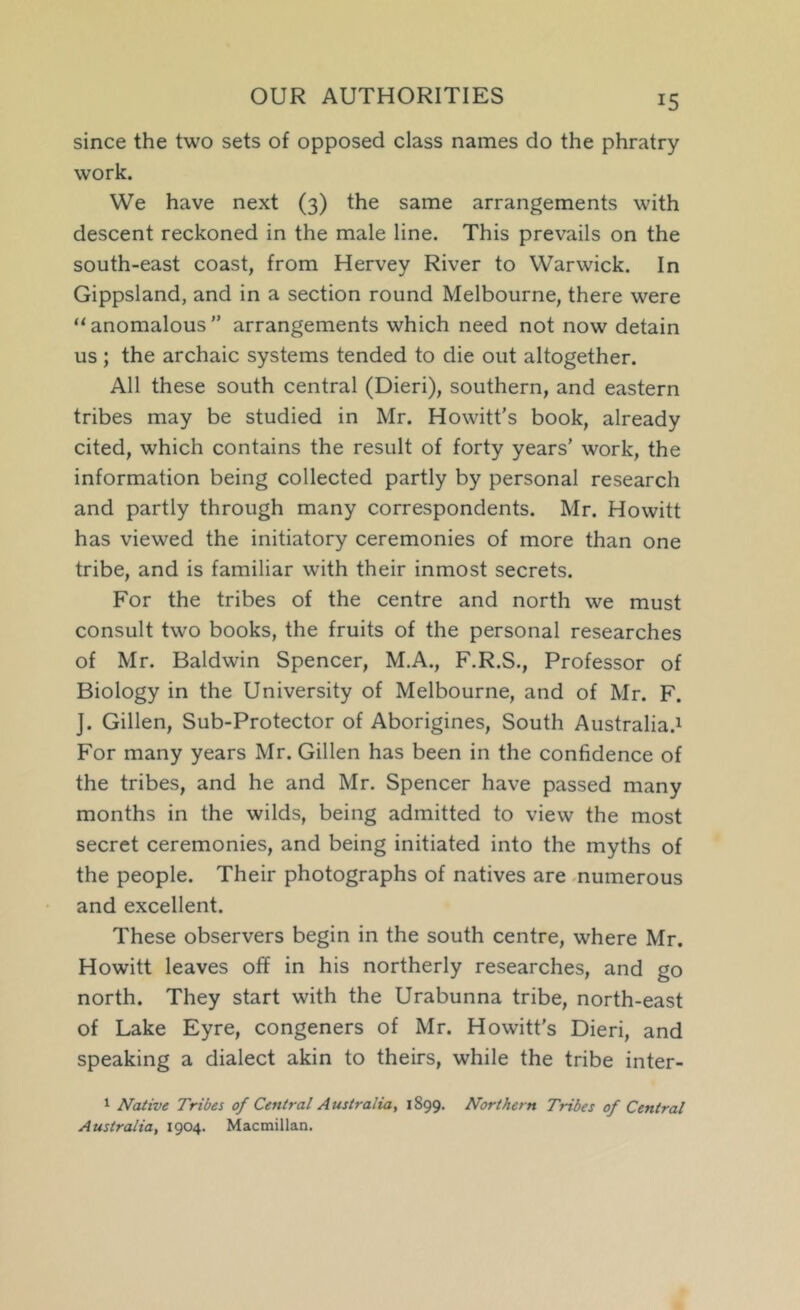 OUR AUTHORITIES since the two sets of opposed class names do the phratry work. We have next (3) the same arrangements with descent reckoned in the male line. This prevails on the south-east coast, from Hervey River to Warwick. In Gippsland, and in a section round Melbourne, there were “anomalous” arrangements which need not now detain us; the archaic systems tended to die out altogether. All these south central (Dieri), southern, and eastern tribes may be studied in Mr. Howitt’s book, already cited, which contains the result of forty years’ work, the information being collected partly by personal research and partly through many correspondents. Mr. Howitt has viewed the initiatory ceremonies of more than one tribe, and is familiar with their inmost secrets. For the tribes of the centre and north we must consult two books, the fruits of the personal researches of Mr. Baldwin Spencer, M.A., F.R.S., Professor of Biology in the University of Melbourne, and of Mr. F. J. Gillen, Sub-Protector of Aborigines, South Australia.^ For many years Mr. Gillen has been in the confidence of the tribes, and he and Mr. Spencer have passed many months in the wilds, being admitted to view the most secret ceremonies, and being initiated into the myths of the people. Their photographs of natives are -numerous and excellent. These observers begin in the south centre, where Mr. Howitt leaves off in his northerly researches, and go north. They start with the Urabunna tribe, north-east of Lake Eyre, congeners of Mr. Howitt's Dieri, and speaking a dialect akin to theirs, while the tribe inter- 1 Native Tribes of Central Australia, 1899. Northern Tribes of Central Australia, 1904. Macmillan.