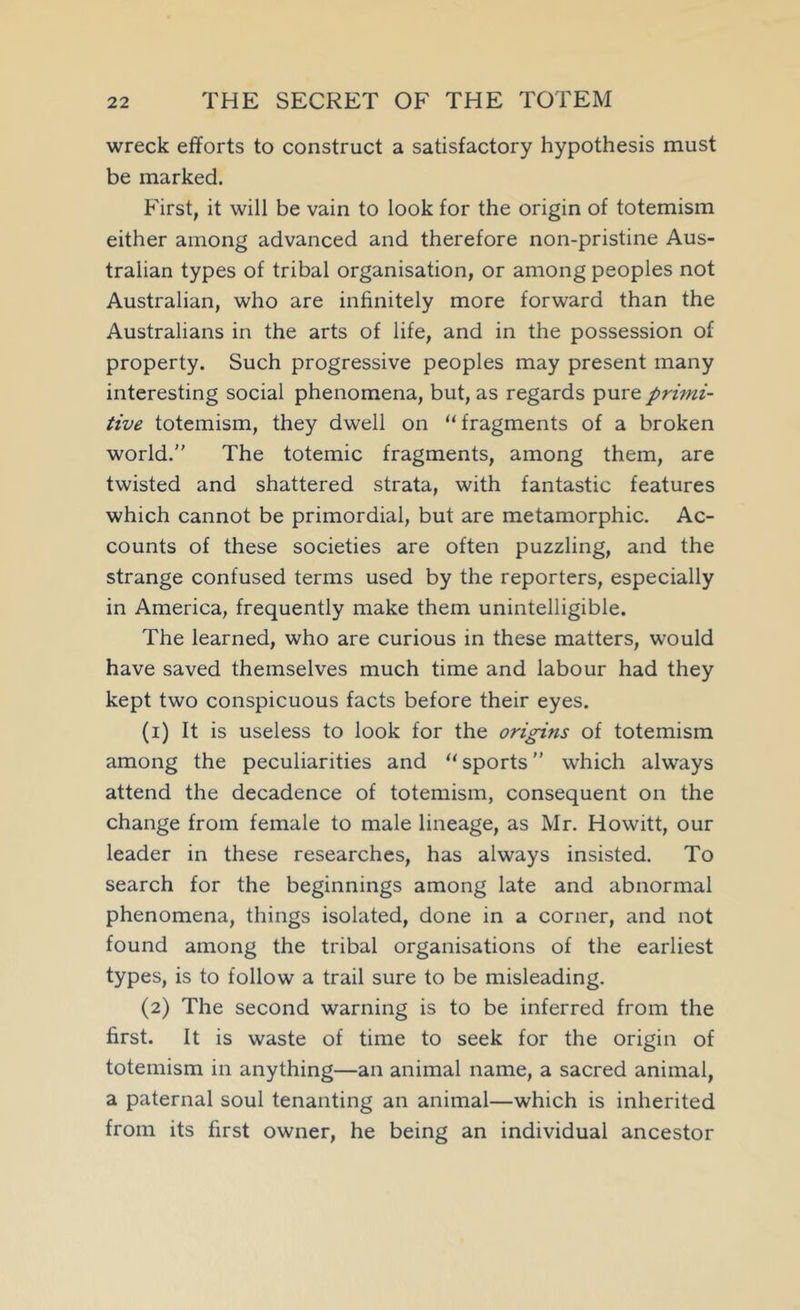 wreck efforts to construct a satisfactory hypothesis must be marked. First, it will be vain to look for the origin of totemism either among advanced and therefore non-pristine Aus- tralian types of tribal organisation, or among peoples not Australian, who are infinitely more forward than the Australians in the arts of life, and in the possession of property. Such progressive peoples may present many interesting social phenomena, but, as regards pure primi- tive totemism, they dwell on “fragments of a broken world. The totemic fragments, among them, are twisted and shattered strata, with fantastic features which cannot be primordial, but are metamorphic. Ac- counts of these societies are often puzzling, and the strange confused terms used by the reporters, especially in America, frequently make them unintelligible. The learned, who are curious in these matters, would have saved themselves much time and labour had they kept two conspicuous facts before their eyes. (1) It is useless to look for the origins of totemism among the peculiarities and “ sports which always attend the decadence of totemism, consequent on the change from female to male lineage, as Mr. Howitt, our leader in these researches, has always insisted. To search for the beginnings among late and abnormal phenomena, things isolated, done in a corner, and not found among the tribal organisations of the earliest types, is to follow a trail sure to be misleading. (2) The second warning is to be inferred from the first. It is waste of time to seek for the origin of totemism in anything—an animal name, a sacred animal, a paternal soul tenanting an animal—which is inherited from its first owner, he being an individual ancestor
