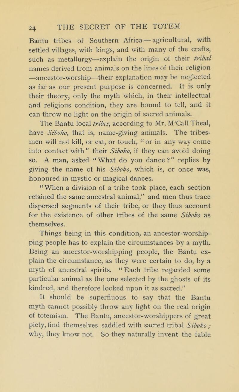 Bantu tribes of Southern Africa—agricultural, with settled villages, with kings, and with many of the crafts, such as metallurgy—explain the origin of their tribal names derived from animals on the lines of their religion —ancestor-worship—their explanation may be neglected as far as our present purpose is concerned. It is only their theory, only the myth which, in their intellectual and religious condition, they are bound to tell, and it can throw no light on the origin of sacred animals. The Bantu local tribes, according to Mr. M'Call Theal, have Sibokoy that is, name-giving animals. The tribes- men will not kill, or eat, or touch, or in any way come into contact with ” their Siboko, if they can avoid doing so. A man, asked “ What do you dance ? ” replies by giving the name of his Siboko, which is, or once was, honoured in mystic or magical dances. “ When a division of a tribe took place, each section retained the same ancestral animal,” and men thus trace dispersed segments of their tribe, or they thus account for the existence of other tribes of the same Siboko as themselves. Things being in this condition, an ancestor-worship- ping people has to explain the circumstances by a myth. Being an ancestor-worshipping people, the Bantu ex- plain the circumstance, as they were certain to do, by a myth of ancestral spirits. '' Each tribe regarded some particular animal as the one selected by the ghosts of its kindred, and therefore looked upon it as sacred.” It should be superfluous to say that the Bantu myth cannot possibly throw any light on the real origin of totemism. The Bantu, ancestor-worshippers of great piety, find themselves saddled with sacred tribal Siboko ; why, they know not. So they naturally invent the fable