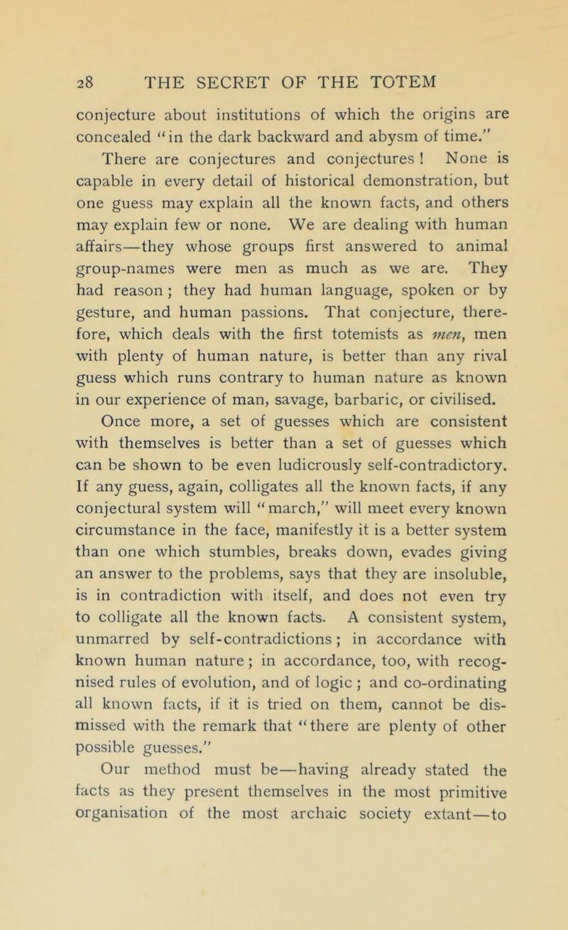 conjecture about institutions of which the origins are concealed “ in the dark backward and abysm of time. There are conjectures and conjectures ! None is capable in every detail of historical demonstration, but one guess may explain all the known facts, and others may explain few or none. We are dealing with human affairs—they whose groups first answered to animal group-names were men as much as we are. They had reason ; they had human language, spoken or by gesture, and human passions. That conjecture, there- fore, which deals with the first totemists as men, men with plenty of human nature, is better than any rival guess which runs contrary to human nature as known in our experience of man, savage, barbaric, or civilised. Once more, a set of guesses which are consistent with themselves is better than a set of guesses which can be shown to be even ludicrously self-contradictory. If any guess, again, colligates all the known facts, if any conjectural system will ‘‘march, will meet every known circumstance in the face, manifestly it is a better system than one which stumbles, breaks down, evades giving an answer to the problems, says that they are insoluble, is in contradiction with itself, and does not even try to colligate all the known facts. A consistent system, unmarred by self-contradictions; in accordance with known human nature; in accordance, too, with recog- nised rules of evolution, and of logic ; and co-ordinating all known facts, if it is tried on them, cannot be dis- missed with the remark that “there are plenty of other possible guesses. Our method must be—having already stated the facts as they present themselves in the most primitive organisation of the most archaic society extant—to