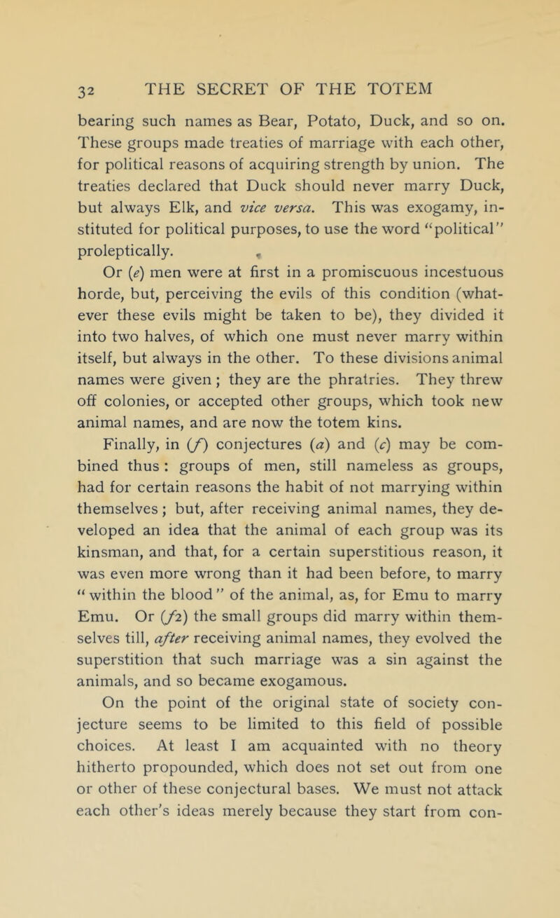 bearing such names as Bear, Potato, Duck, and so on. These groups made treaties of marriage with each other, for political reasons of acquiring strength by union. The treaties declared that Duck should never marry Duck, but always Elk, and vice versa. This was exogamy, in- stituted for political purposes, to use the word ‘‘political proleptically. , Or [e) men were at first in a promiscuous incestuous horde, but, perceiving the evils of this condition (what- ever these evils might be taken to be), they divided it into two halves, of which one must never marry within itself, but always in the other. To these divisions animal names were given ; they are the phratries. They threw off colonies, or accepted other groups, which took new animal names, and are now the totem kins. Finally, in (f) conjectures {a) and (c) may be com- bined thus : groups of men, still nameless as groups, had for certain reasons the habit of not marrying within themselves; but, after receiving animal names, they de- veloped an idea that the animal of each group was its kinsman, and that, for a certain superstitious reason, it was even more wrong than it had been before, to marry “ within the blood  of the animal, as, for Emu to marry Emu. Or {fi) the small groups did marry within them- selves till, after receiving animal names, they evolved the superstition that such marriage was a sin against the animals, and so became exogamous. On the point of the original state of society con- jecture seems to be limited to this field of possible choices. At least 1 am acquainted with no theory hitherto propounded, which does not set out from one or other of these conjectural bases. We must not attack each other's ideas merely because they start from con-