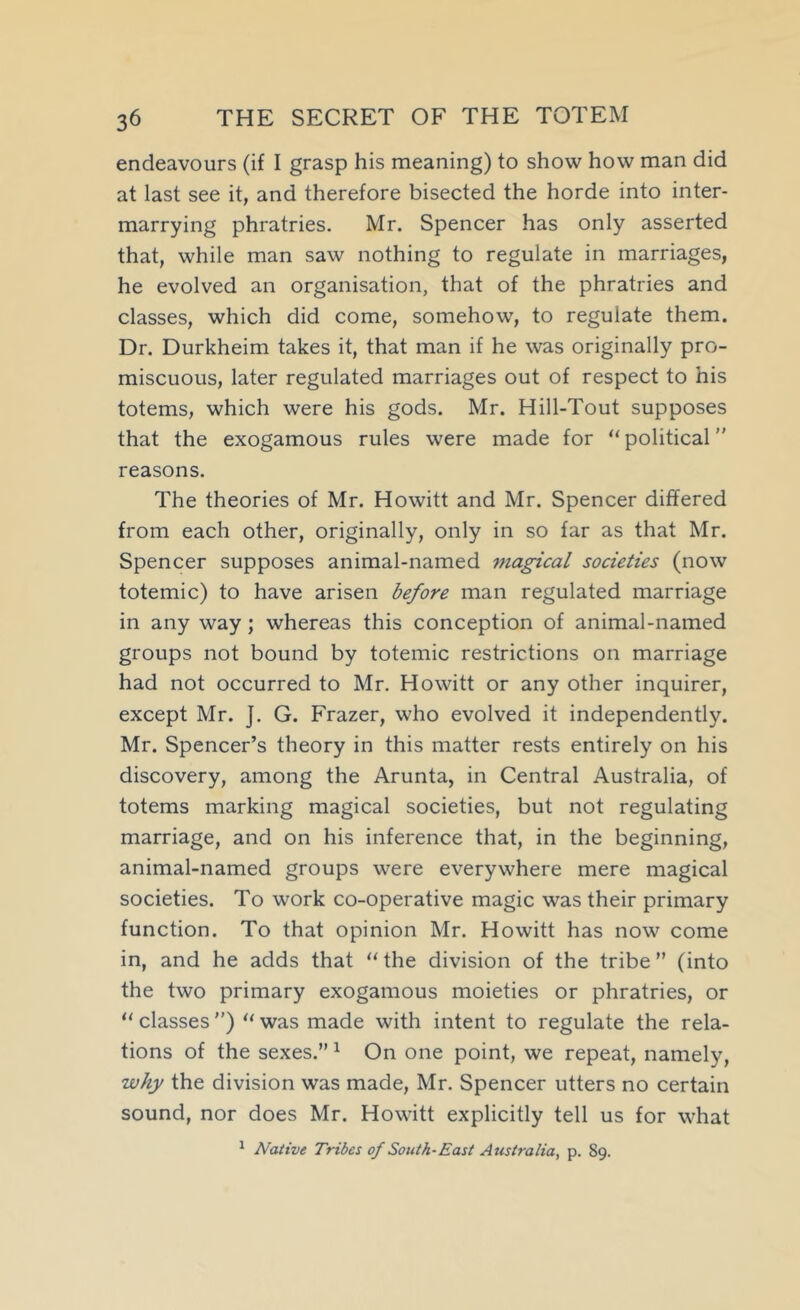 endeavours (if I grasp his meaning) to show how man did at last see it, and therefore bisected the horde into inter- marrying phratries. Mr. Spencer has only asserted that, while man saw nothing to regulate in marriages, he evolved an organisation, that of the phratries and classes, which did come, somehow, to regulate them. Dr. Durkheim takes it, that man if he was originally pro- miscuous, later regulated marriages out of respect to his totems, which were his gods. Mr. Hill-Tout supposes that the exogamous rules were made for “ political ” reasons. The theories of Mr. Howitt and Mr. Spencer differed from each other, originally, only in so far as that Mr. Spencer supposes animal-named 7nagical societies (now totemic) to have arisen before man regulated marriage in any way; whereas this conception of animal-named groups not bound by totemic restrictions on marriage had not occurred to Mr. Howitt or any other inquirer, except Mr. J. G. Frazer, who evolved it independently. Mr. Spencer’s theory in this matter rests entirely on his discovery, among the Arunta, in Central Australia, of totems marking magical societies, but not regulating marriage, and on his inference that, in the beginning, animal-named groups were everywhere mere magical societies. To work co-operative magic was their primary function. To that opinion Mr. Howitt has now come in, and he adds that ‘‘ the division of the tribe ” (into the two primary exogamous moieties or phratries, or “ classes ”) ‘‘ was made with intent to regulate the rela- tions of the sexes.” ^ On one point, we repeat, namely, why the division was made, Mr. Spencer utters no certain sound, nor does Mr. Howitt explicitly tell us for what ^ Native Tribes of South-East Australia, p. 89.