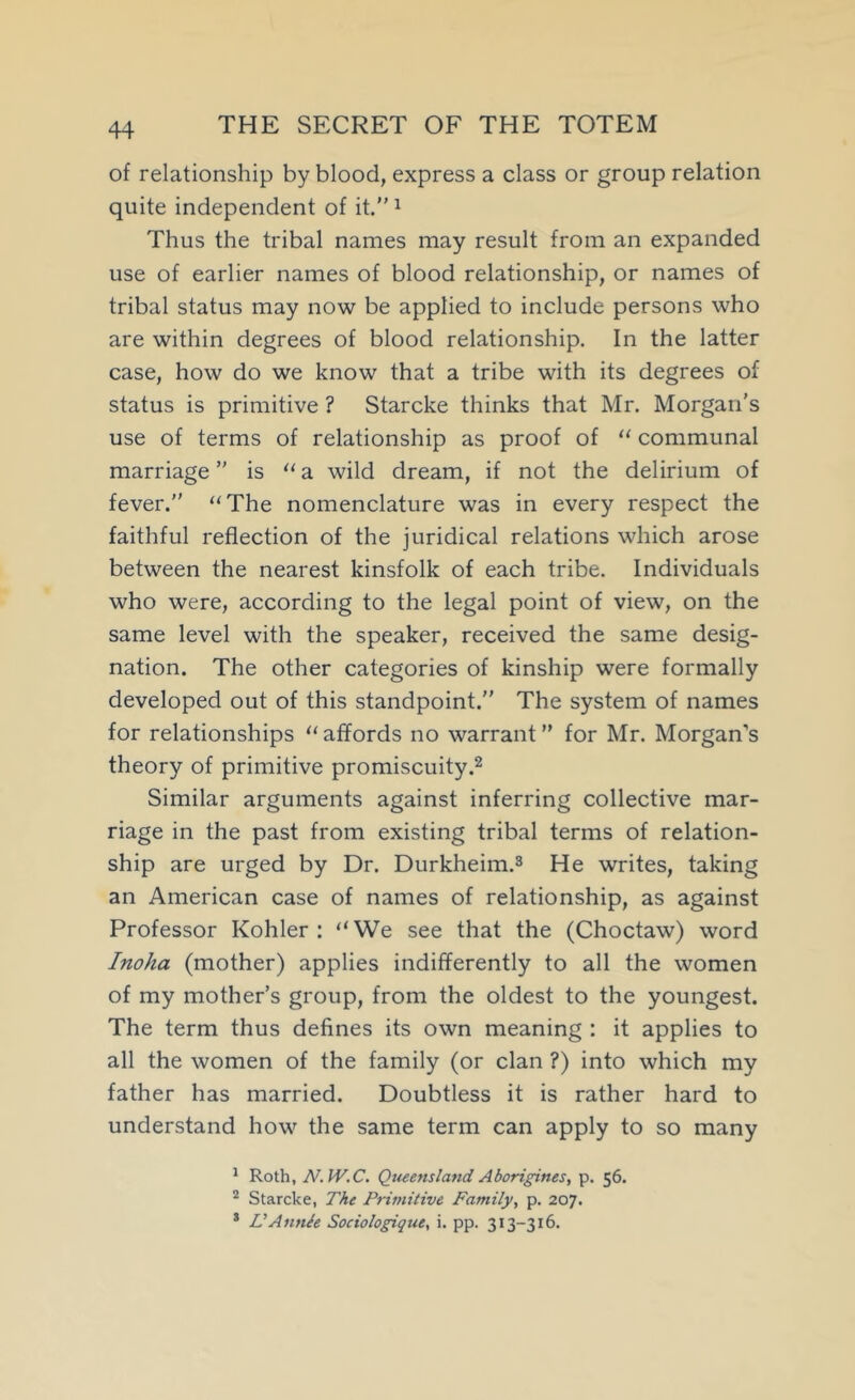 of relationship by blood, express a class or group relation quite independent of it.” ^ Thus the tribal names may result from an expanded use of earlier names of blood relationship, or names of tribal status may now be applied to include persons who are within degrees of blood relationship. In the latter case, how do we know that a tribe with its degrees of status is primitive ? Starcke thinks that Mr. Morgan's use of terms of relationship as proof of “ communal marriage” is “a wild dream, if not the delirium of fever.” “The nomenclature was in every respect the faithful reflection of the juridical relations which arose between the nearest kinsfolk of each tribe. Individuals who were, according to the legal point of view, on the same level with the speaker, received the same desig- nation. The other categories of kinship were formally developed out of this standpoint.” The system of names for relationships “ affords no warrant ” for Mr. Morgan’s theory of primitive promiscuity Similar arguments against inferring collective mar- riage in the past from existing tribal terms of relation- ship are urged by Dr. Durkheim.3 He writes, taking an American case of names of relationship, as against Professor Kohler: “We see that the (Choctaw) word Inoha (mother) applies indifferently to all the women of my mother’s group, from the oldest to the youngest. The term thus defines its own meaning : it applies to all the women of the family (or clan ?) into which my father has married. Doubtless it is rather hard to understand how the same term can apply to so many * Roth, N.W.C. Queensland Aborigines, p. 56. Starcke, The Primitive Family, p. 207. * VAnnie Sociologique, i. pp. 313-316.