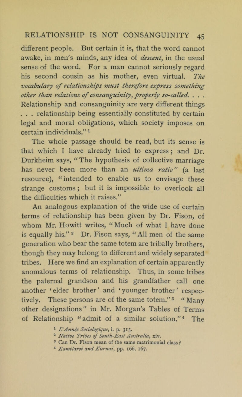 different people. But certain it is, that the word cannot awake, in men’s minds, any idea of descent, in the usual sense of the word. For a man cannot seriously regard his second cousin as his mother, even virtual. The vocabulary of relationships must therefore express something other than relations of consanguinity, properly so-called. . . . Relationship and consanguinity are very different things . . . relationship being essentially constituted by certain legal and moral obligations, which society imposes on certain individuals.” ^ The whole passage should be read, but its sense is that which I have already tried to express ; and Dr. Durkheim says, “ The hypothesis of collective marriage has never been more than an ultima ratio ” (a last resource), “ intended to enable us to envisage these strange customs ; but it is impossible to overlook all the difficulties which it raises.” An analogous explanation of the wide use of certain terms of relationship has been given by Dr. Fison, of whom Mr. Howitt writes, “ Much of what I have done is equally his.” ^ Dr. Fison says, “ All men of the same generation who bear the same totem are tribally brothers, though they may belong to different and widely separated tribes. Here we find an explanation of certain apparently anomalous terms of relationship. Thus, in some tribes the paternal grandson and his grandfather call one another ‘elder brother' and ‘younger brother' respec- tively. These persons are of the same totem.” ^ « Many other designations” in Mr. Morgan's Tables of Terms of Relationship “admit of a similar solution.”^ The ^ VAnnie Sociologique, i. p, 315. ^ Native Tribes of South-East Australia, xiv. * Can Dr. Fison mean of the same matrimonial class ? ^ Kamilaroi and Kurnai, pp. 166, 167.