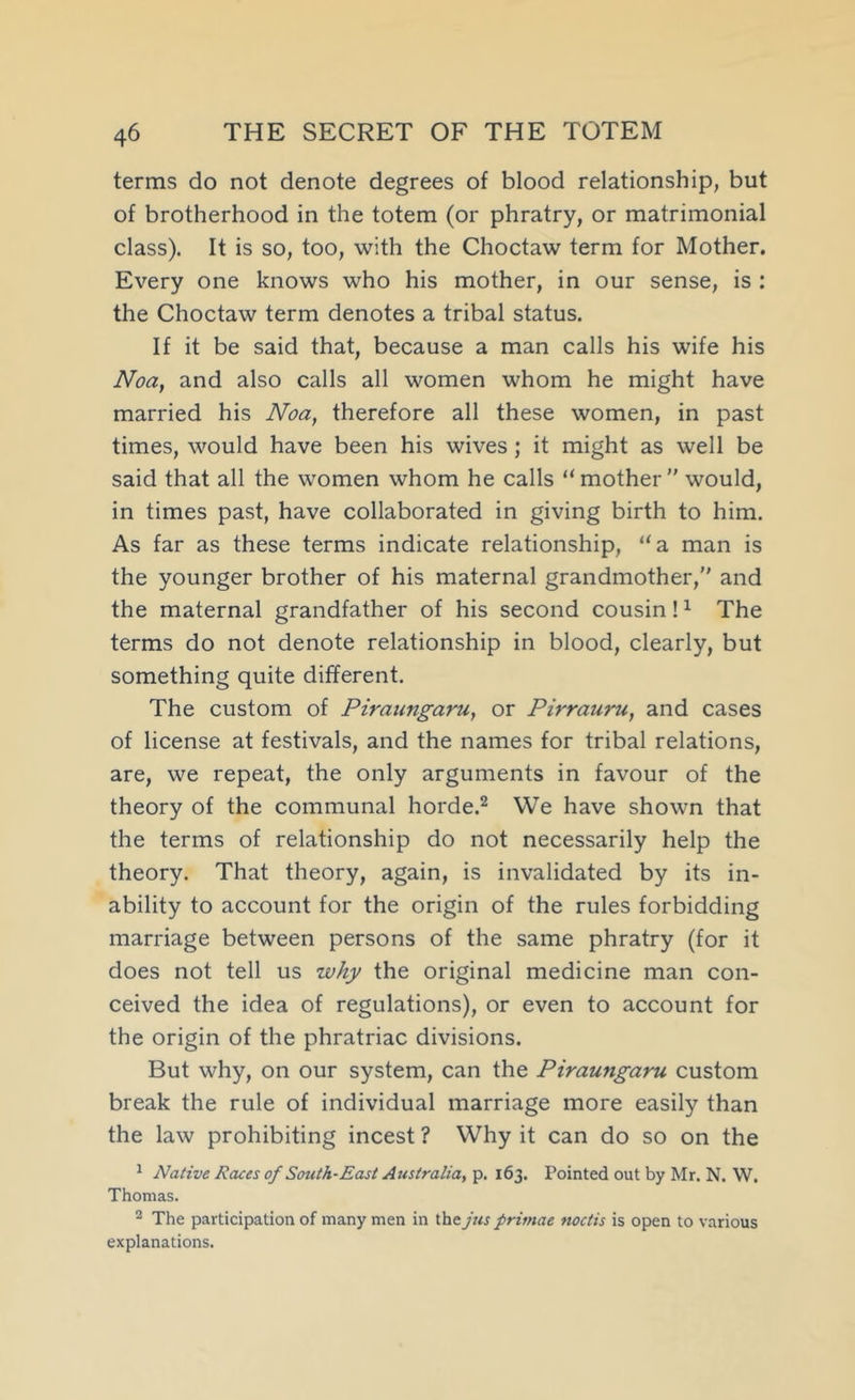 terms do not denote degrees of blood relationship, but of brotherhood in the totem (or phratry, or matrimonial class). It is so, too, with the Choctaw term for Mother. Every one knows who his mother, in our sense, is : the Choctaw term denotes a tribal status. If it be said that, because a man calls his wife his Noa, and also calls all women whom he might have married his Noa, therefore all these women, in past times, would have been his wives; it might as well be said that all the women whom he calls “mother” would, in times past, have collaborated in giving birth to him. As far as these terms indicate relationship, “a man is the younger brother of his maternal grandmother,” and the maternal grandfather of his second cousin! ^ The terms do not denote relationship in blood, clearly, but something quite different. The custom of Piraungaru, or Pirrauru, and cases of license at festivals, and the names for tribal relations, are, we repeat, the only arguments in favour of the theory of the communal horde.^ We have shown that the terms of relationship do not necessarily help the theory. That theory, again, is invalidated by its in- ability to account for the origin of the rules forbidding marriage between persons of the same phratry (for it does not tell us why the original medicine man con- ceived the idea of regulations), or even to account for the origin of the phratriac divisions. But why, on our system, can the Piraungaru custom break the rule of individual marriage more easily than the law prohibiting incest ? Why it can do so on the ^ Native Races of South-East Australia, p. 163. Pointed out by Mr. N. W. Thomas. ^ The participation of many men in the Jus primae noctis is open to various explanations.