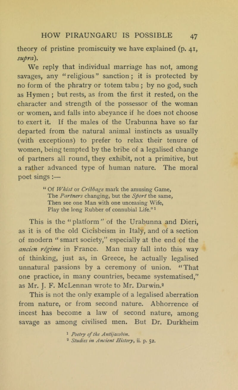 theory of pristine promiscuity vve have explained (p. 41, supra). We reply that individual marriage has not, among savages, any “ religious ” sanction ; it is protected by no form of the phratry or totem tabu ; by no god, such as Hymen ; but rests, as from the first it rested, on the character and strength of the possessor of the woman or women, and falls into abeyance if he does not choose to exert it. If the males of the Urabunna have so far departed from the natural animal instincts as usually (with exceptions) to prefer to relax their tenure of women, being tempted by the bribe of a legalised change of partners all round, they exhibit, not a primitive, but a rather advanced type of human nature. The moral poet sings :— “ Of Whist or Cribbage mark the amusing Game, The Partners changing, but the Sport the same. Then see one Man with one unceasing Wife, Play the long Rubber of connubial Life.” ^ This is the “ platform  of the Urabunna and Dieri, as it is of the old Cicisbeism in Italy, and of a section of modern “ smart society, especially at the end of the ancien regime in France. Man may fall into this way of thinking, just as, in Greece, he actually legalised unnatural passions by a ceremony of union. “That one practice, in many countries, became systematised, as Mr. J. F. McLennan wrote to Mr. Darwin.2 This is not the only example of a legalised aberration from nature, or from second nature. Abhorrence of incest has become a law of second nature, among savage as among civilised men. But Dr. Durkheim ^ Poetry of the A ntijacobin. 2 Studies in Ancient History, ii. p. 52.