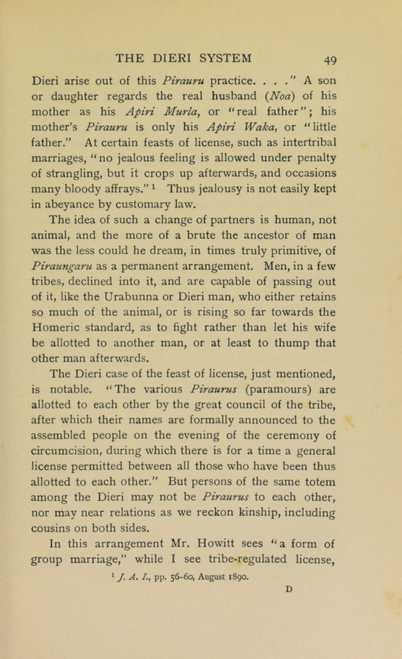 THE DIERI SYSTEM Dieri arise out of this Pirauru practice. ... A son or daughter regards the real husband {Noa) of his mother as his Apiri Murla, or ‘'real father; his mother’s Pirauru is only his Apiri Waka, or “little father.” At certain feasts of license, such as intertribal marriages, “no jealous feeling is allowed under penalty of strangling, but it crops up afterwards, and occasions many bloody affrays.” ^ Thus jealousy is not easily kept in abeyance by customary law. The idea of such a change of partners is human, not animal, and the more of a brute the ancestor of man was the less could he dream, in times truly primitive, of Piraungaru as a permanent arrangement. Men, in a few tribes, declined into it, and are capable of passing out of it, like the Urabunna or Dieri man, who either retains so much of the animal, or is rising so far towards the Homeric standard, as to fight rather than let his wife be allotted to another man, or at least to thump that other man afterwards. The Dieri case of the feast of license, just mentioned, is notable. “The various Piraurus (paramours) are allotted to each other by the great council of the tribe, after which their names are formally announced to the assembled people on the evening of the ceremony of circumcision, during which there is for a time a general license permitted between all those who have been thus allotted to each other. But persons of the same totem among the Dieri may not be Piraurus to each other, nor may near relations as we reckon kinship, including cousins on both sides. In this arrangement Mr. Howitt sees “a form of group marriage,” while I see tribe-regulated license, ^ J. A. /., pp. 56-60, August 1890. D