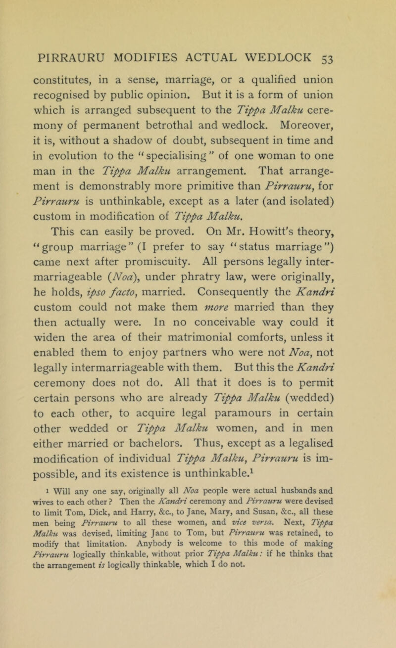 constitutes, in a sense, marriage, or a qualified union recognised by public opinion. But it is a form of union which is arranged subsequent to the Tippa Malku cere- mony of permanent betrothal and wedlock. Moreover, it is, without a shadow of doubt, subsequent in time and in evolution to the “ specialising ” of one woman to one man in the Tippa Malku arrangement. That arrange- ment is demonstrably more primitive than Pirrauru^ for Pirrauru is unthinkable, except as a later (and isolated) custom in modification of Tippa Malku. This can easily be proved. On Mr. Howitt’s theory, “group marriage” (I prefer to say “status marriage”) came next after promiscuity. All persons legally inter- marriageable {Nod)., under phratry law, were originally, he holds, ipso facto, married. Consequently the Kandri custom could not make them more married than they then actually were. In no conceivable way could it widen the area of their matrimonial comforts, unless it enabled them to enjoy partners who were not Noa, not legally intermarriageable with them. But this the Kandri ceremony does not do. All that it does is to permit certain persons who are already Tippa Malku (wedded) to each other, to acquire legal paramours in certain other wedded or Tippa Malku women, and in men either married or bachelors. Thus, except as a legalised modification of individual Tippa Malku, Pirrauru is im- possible, and its existence is unthinkable.^ 1 Will any one say, originally all Noa people were actual husbands and wives to each other ? Then the Kandri ceremony and Pirrauru were devised to limit Tom, Dick, and Harry, &c., to Jane, Mary, and Susan, &c., all these men being Pirrauru to all these women, and vice versa. Next, Tippa Malku was devised, limiting Jane to Tom, but Pirrauru was retained, to modify that limitation. Anybody is welcome to this mode of making Pirrauru logically thinkable, without prior Tippa Malku; if he thinks that the arrangement is logically thinkable, which I do not.