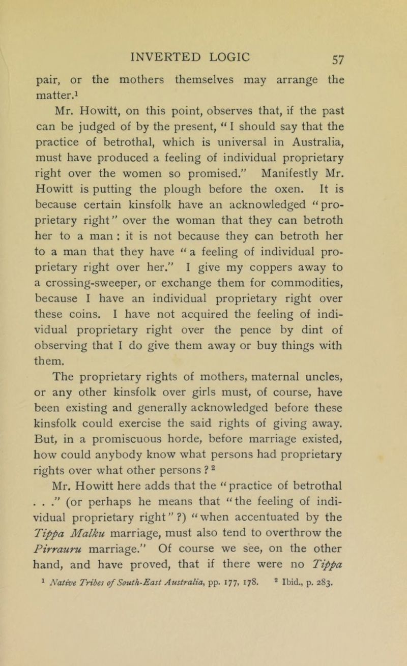 INVERTED LOGIC pair, or the mothers themselves may arrange the matter.! Mr. Howitt, on this point, observes that, if the past can be judged of by the present, “ I should say that the practice of betrothal, which is universal in Australia, must have produced a feeling of individual proprietary right over the women so promised.” Manifestly Mr. Howitt is putting the plough before the oxen. It is because certain kinsfolk have an acknowledged “ pro- prietary right” over the woman that they can betroth her to a man : it is not because they can betroth her to a man that they have “ a feeling of individual pro- prietary right over her.” I give my coppers away to a crossing-sweeper, or exchange them for commodities, because I have an individual proprietary right over these coins. I have not acquired the feeling of indi- vidual proprietary right over the pence by dint of observing that I do give them away or buy things with them. The proprietary rights of mothers, maternal uncles, or any other kinsfolk over girls must, of course, have been existing and generally acknowledged before these kinsfolk could exercise the said rights of giving away. But, in a promiscuous horde, before marriage existed, how could anybody know what persons had proprietary rights over what other persons ? ^ Mr. Howitt here adds that the “practice of betrothal . . .” (or perhaps he means that “the feeling of indi- vidual proprietary right ” ?) “ when accentuated by the Tippa Malku marriage, must also tend to overthrow the Pirrauru marriage.” Of course we see, on the other hand, and have proved, that if there were no Tippa